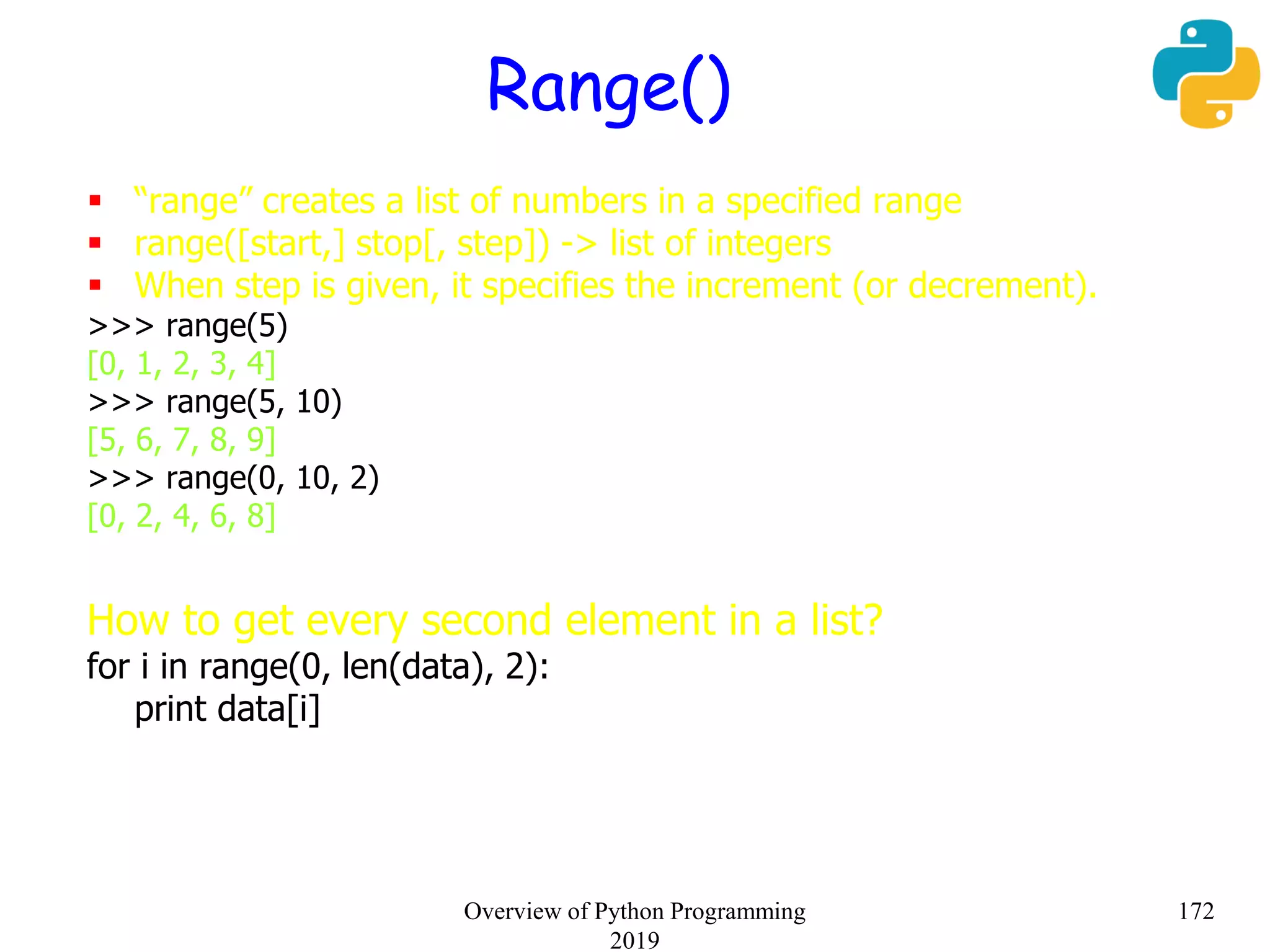 Range()
 “range” creates a list of numbers in a specified range
 range([start,] stop[, step]) -> list of integers
 When step is given, it specifies the increment (or decrement).
>>> range(5)
[0, 1, 2, 3, 4]
>>> range(5, 10)
[5, 6, 7, 8, 9]
>>> range(0, 10, 2)
[0, 2, 4, 6, 8]
How to get every second element in a list?
for i in range(0, len(data), 2):
print data[i]
172Overview of Python Programming
2019
 