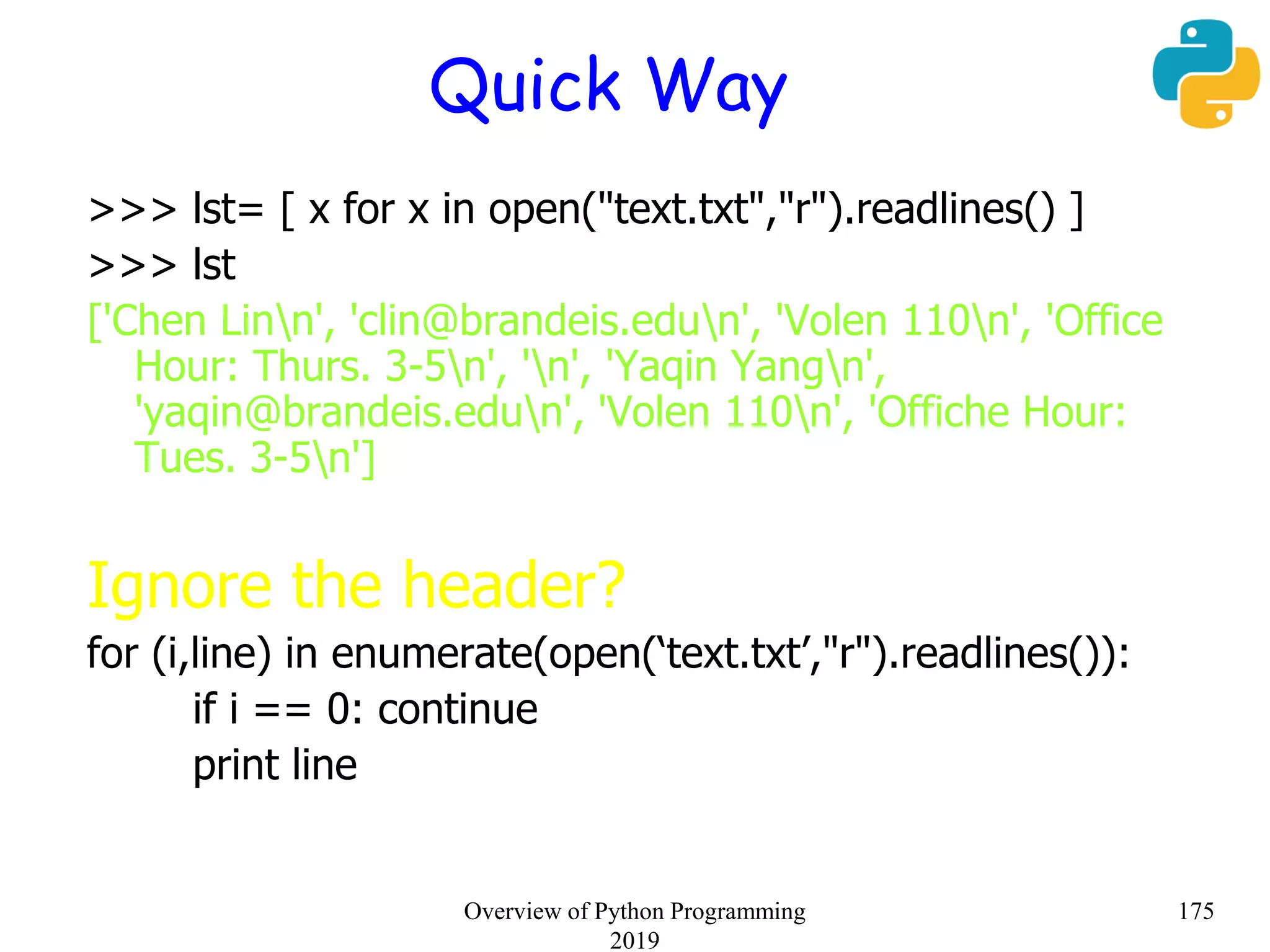 Quick Way
>>> lst= [ x for x in open("text.txt","r").readlines() ]
>>> lst
['Chen Linn', 'clin@brandeis.edun', 'Volen 110n', 'Office
Hour: Thurs. 3-5n', 'n', 'Yaqin Yangn',
'yaqin@brandeis.edun', 'Volen 110n', 'Offiche Hour:
Tues. 3-5n']
Ignore the header?
for (i,line) in enumerate(open(‘text.txt’,"r").readlines()):
if i == 0: continue
print line
175Overview of Python Programming
2019
 