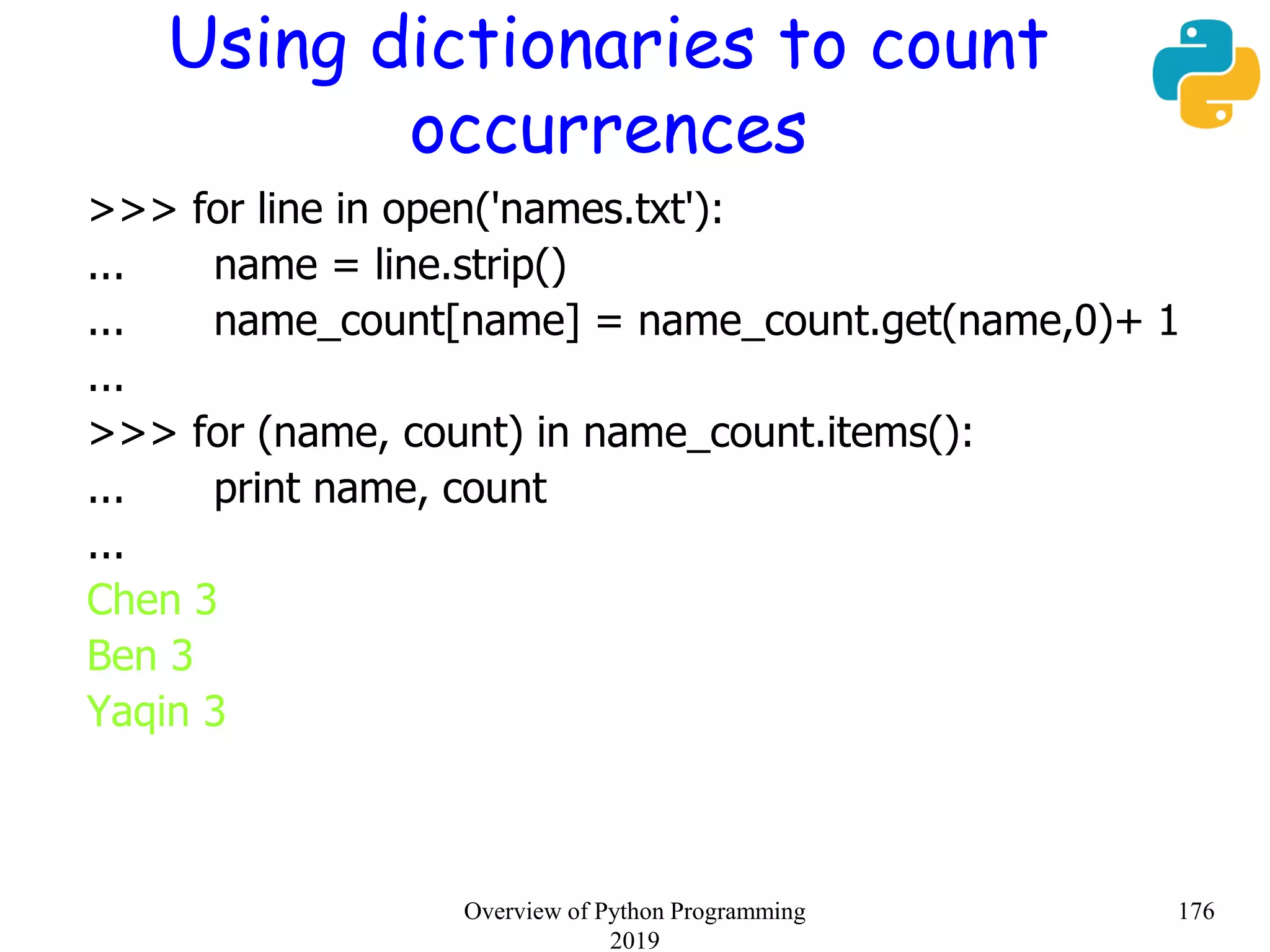 Using dictionaries to count
occurrences
>>> for line in open('names.txt'):
... name = line.strip()
... name_count[name] = name_count.get(name,0)+ 1
...
>>> for (name, count) in name_count.items():
... print name, count
...
Chen 3
Ben 3
Yaqin 3
176Overview of Python Programming
2019
 