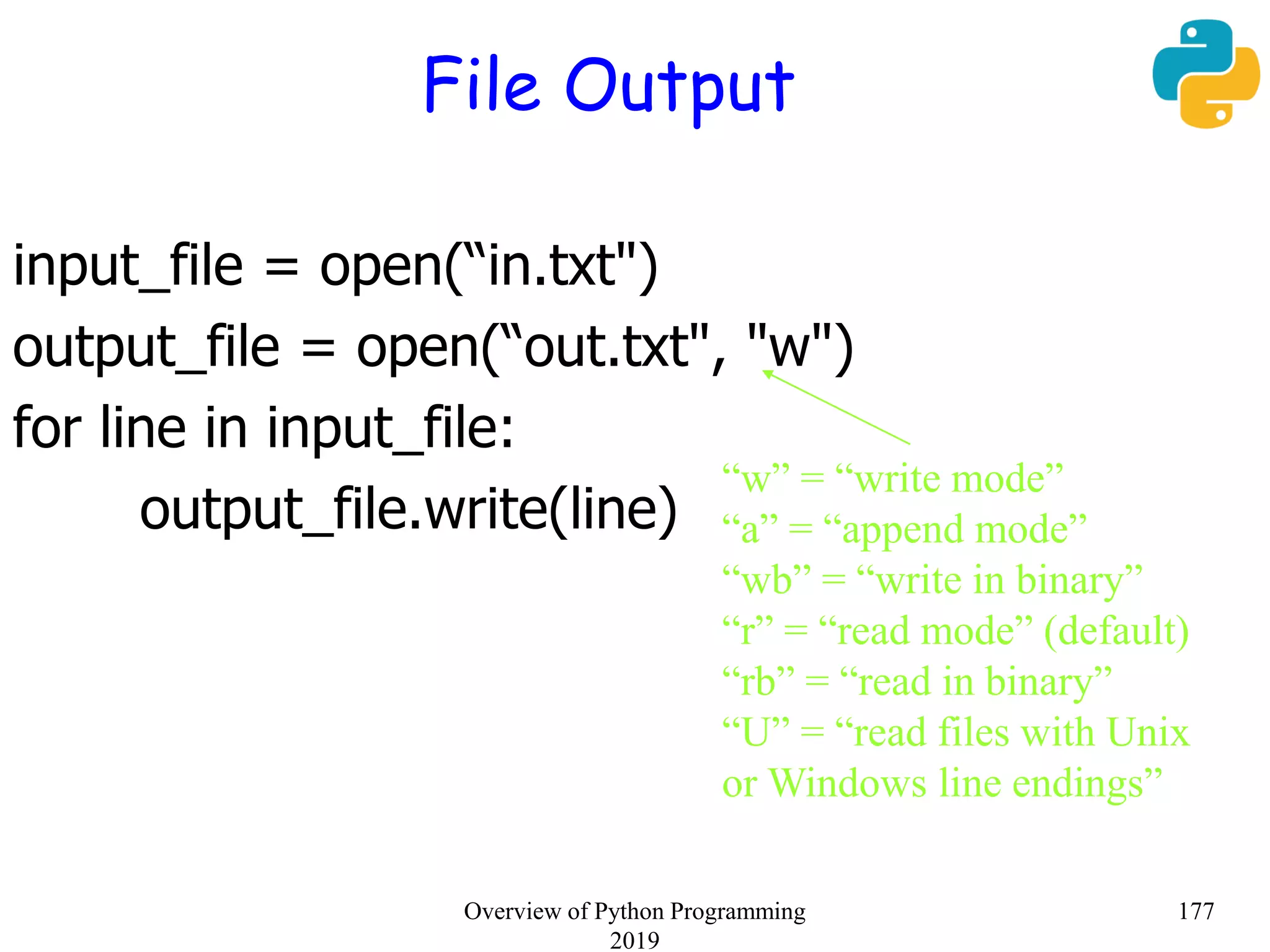 File Output
input_file = open(“in.txt")
output_file = open(“out.txt", "w")
for line in input_file:
output_file.write(line)
“w” = “write mode”
“a” = “append mode”
“wb” = “write in binary”
“r” = “read mode” (default)
“rb” = “read in binary”
“U” = “read files with Unix
or Windows line endings”
177Overview of Python Programming
2019
 
