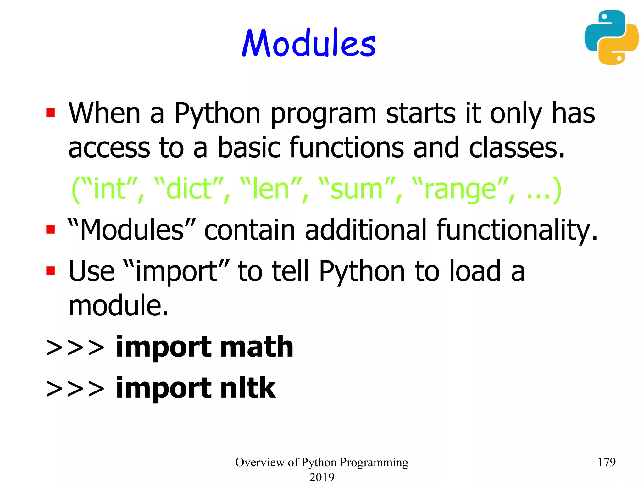 Modules
 When a Python program starts it only has
access to a basic functions and classes.
(“int”, “dict”, “len”, “sum”, “range”, ...)
 “Modules” contain additional functionality.
 Use “import” to tell Python to load a
module.
>>> import math
>>> import nltk
179Overview of Python Programming
2019
 