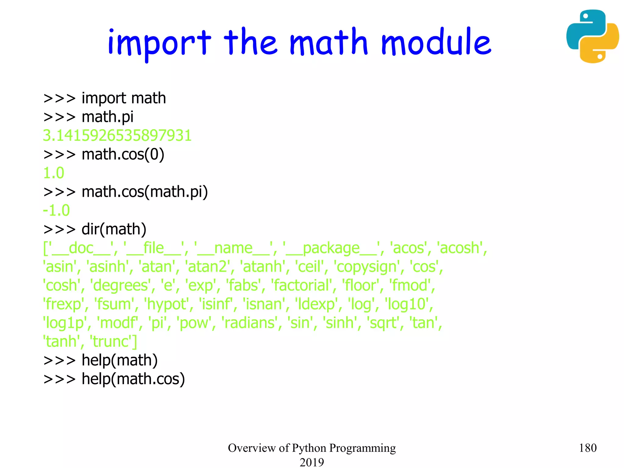 import the math module
>>> import math
>>> math.pi
3.1415926535897931
>>> math.cos(0)
1.0
>>> math.cos(math.pi)
-1.0
>>> dir(math)
['__doc__', '__file__', '__name__', '__package__', 'acos', 'acosh',
'asin', 'asinh', 'atan', 'atan2', 'atanh', 'ceil', 'copysign', 'cos',
'cosh', 'degrees', 'e', 'exp', 'fabs', 'factorial', 'floor', 'fmod',
'frexp', 'fsum', 'hypot', 'isinf', 'isnan', 'ldexp', 'log', 'log10',
'log1p', 'modf', 'pi', 'pow', 'radians', 'sin', 'sinh', 'sqrt', 'tan',
'tanh', 'trunc']
>>> help(math)
>>> help(math.cos)
180Overview of Python Programming
2019
 