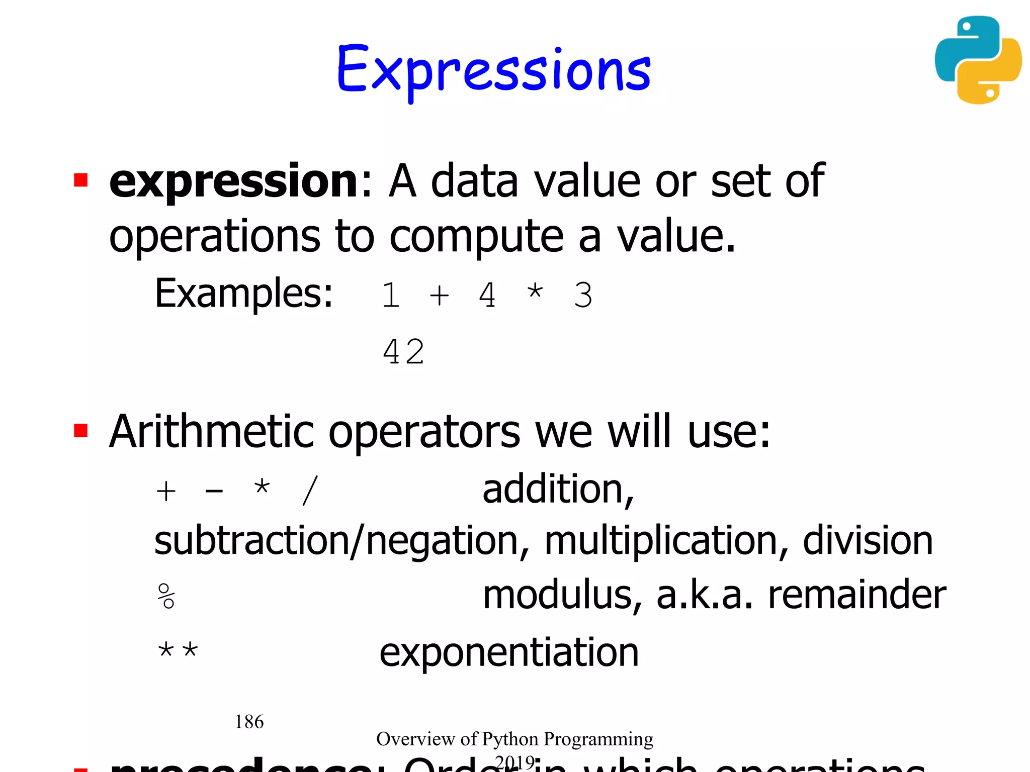 186
Expressions
 expression: A data value or set of
operations to compute a value.
Examples: 1 + 4 * 3
42
 Arithmetic operators we will use:
 + - * / addition,
subtraction/negation, multiplication, division
 % modulus, a.k.a. remainder
 ** exponentiation
Overview of Python Programming
2019
 