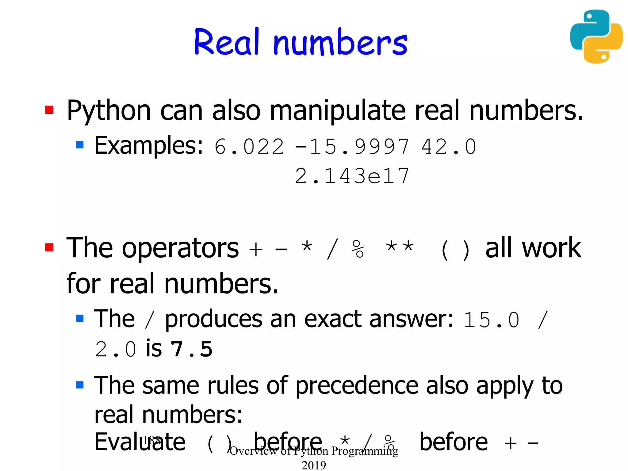 188
Real numbers
 Python can also manipulate real numbers.
 Examples: 6.022 -15.9997 42.0
2.143e17
 The operators + - * / % ** ( ) all work
for real numbers.
 The / produces an exact answer: 15.0 /
2.0 is 7.5
 The same rules of precedence also apply to
real numbers:
Evaluate ( ) before * / % before + -Overview of Python Programming
2019
 