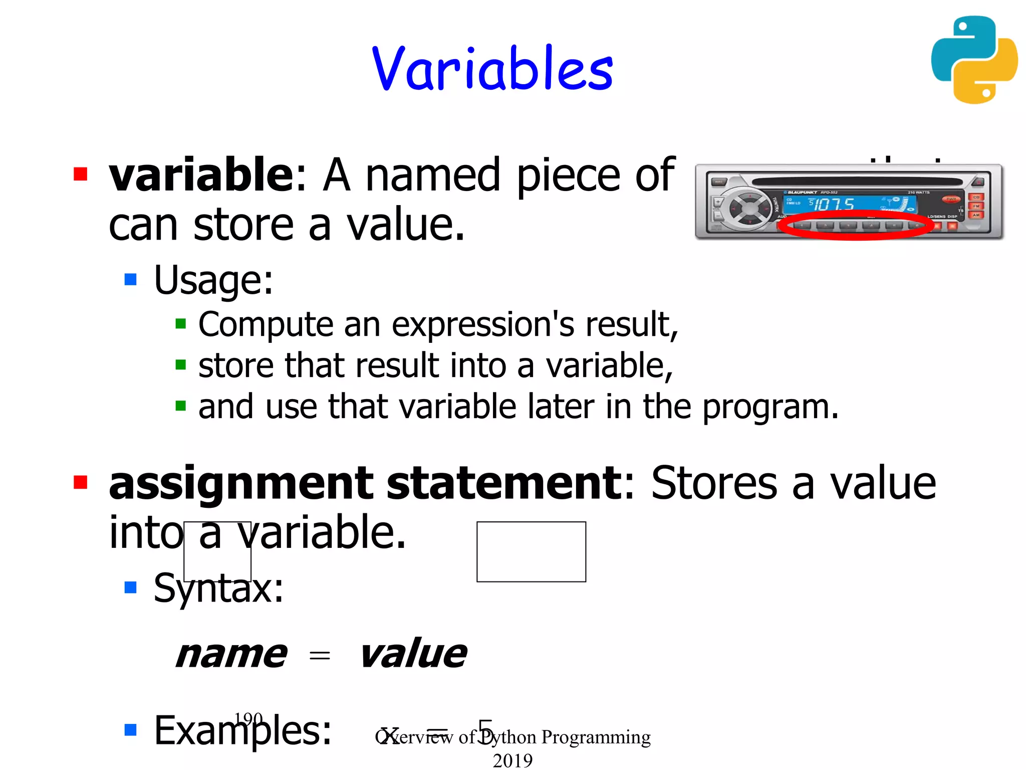 190
Variables
 variable: A named piece of memory that
can store a value.
 Usage:
 Compute an expression's result,
 store that result into a variable,
 and use that variable later in the program.
 assignment statement: Stores a value
into a variable.
 Syntax:
name = value
 Examples: x = 5Overview of Python Programming
2019
 