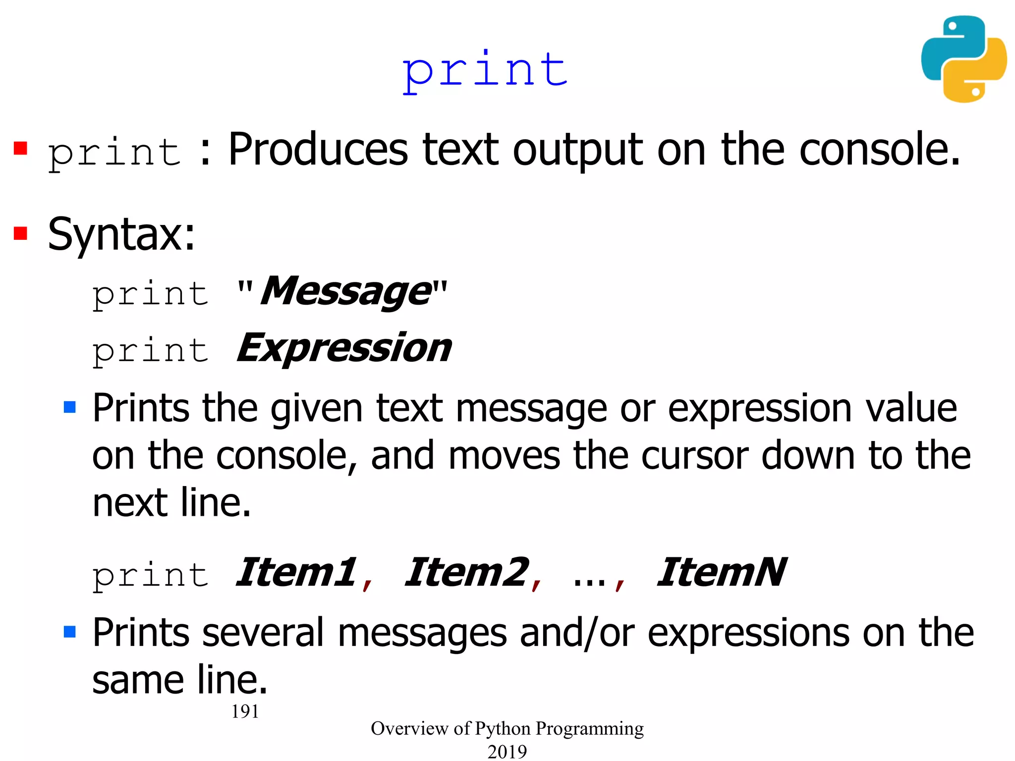 191
 print : Produces text output on the console.
 Syntax:
print "Message"
print Expression
 Prints the given text message or expression value
on the console, and moves the cursor down to the
next line.
print Item1, Item2, ..., ItemN
 Prints several messages and/or expressions on the
same line.
print
Overview of Python Programming
2019
 