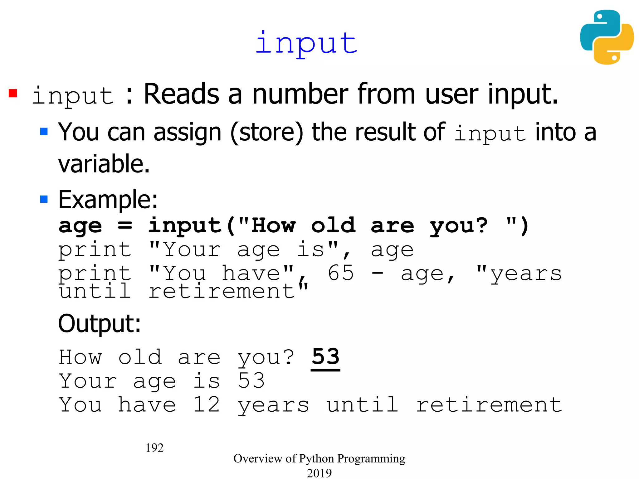192
 input : Reads a number from user input.
 You can assign (store) the result of input into a
variable.
 Example:
age = input("How old are you? ")
print "Your age is", age
print "You have", 65 - age, "years
until retirement"
Output:
How old are you? 53
Your age is 53
You have 12 years until retirement
input
Overview of Python Programming
2019
 
