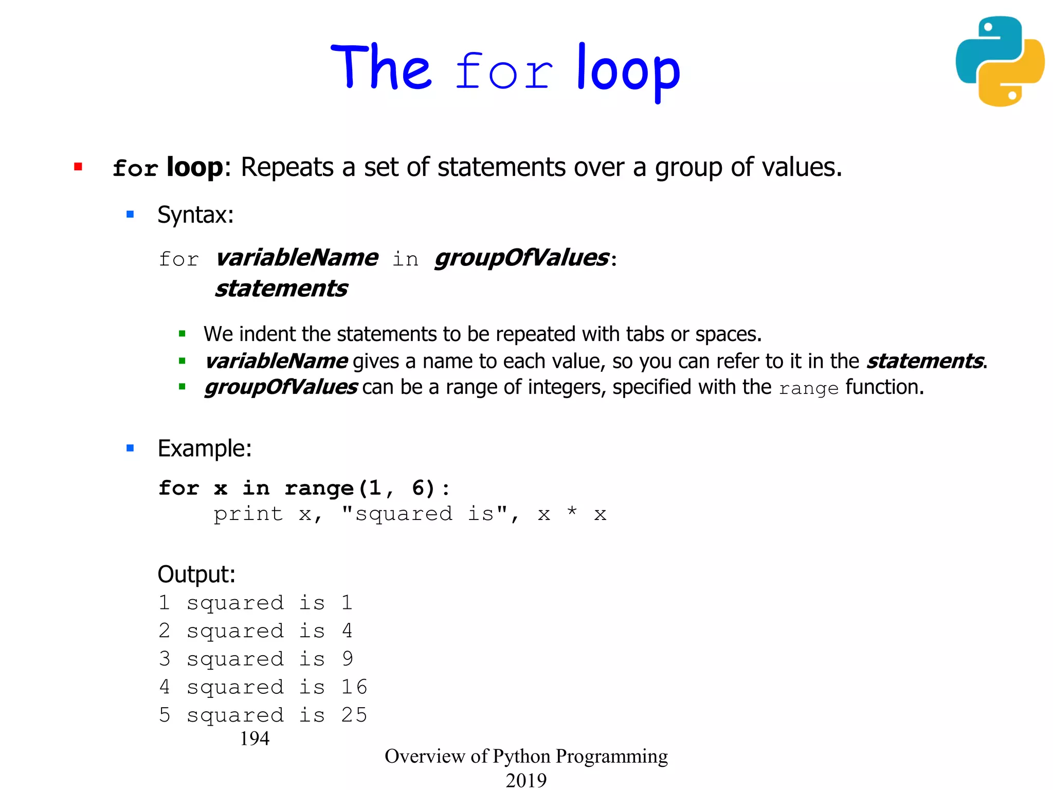 194
The for loop
 for loop: Repeats a set of statements over a group of values.
 Syntax:
for variableName in groupOfValues:
statements
 We indent the statements to be repeated with tabs or spaces.
 variableName gives a name to each value, so you can refer to it in the statements.
 groupOfValues can be a range of integers, specified with the range function.
 Example:
for x in range(1, 6):
print x, "squared is", x * x
Output:
1 squared is 1
2 squared is 4
3 squared is 9
4 squared is 16
5 squared is 25
Overview of Python Programming
2019
 