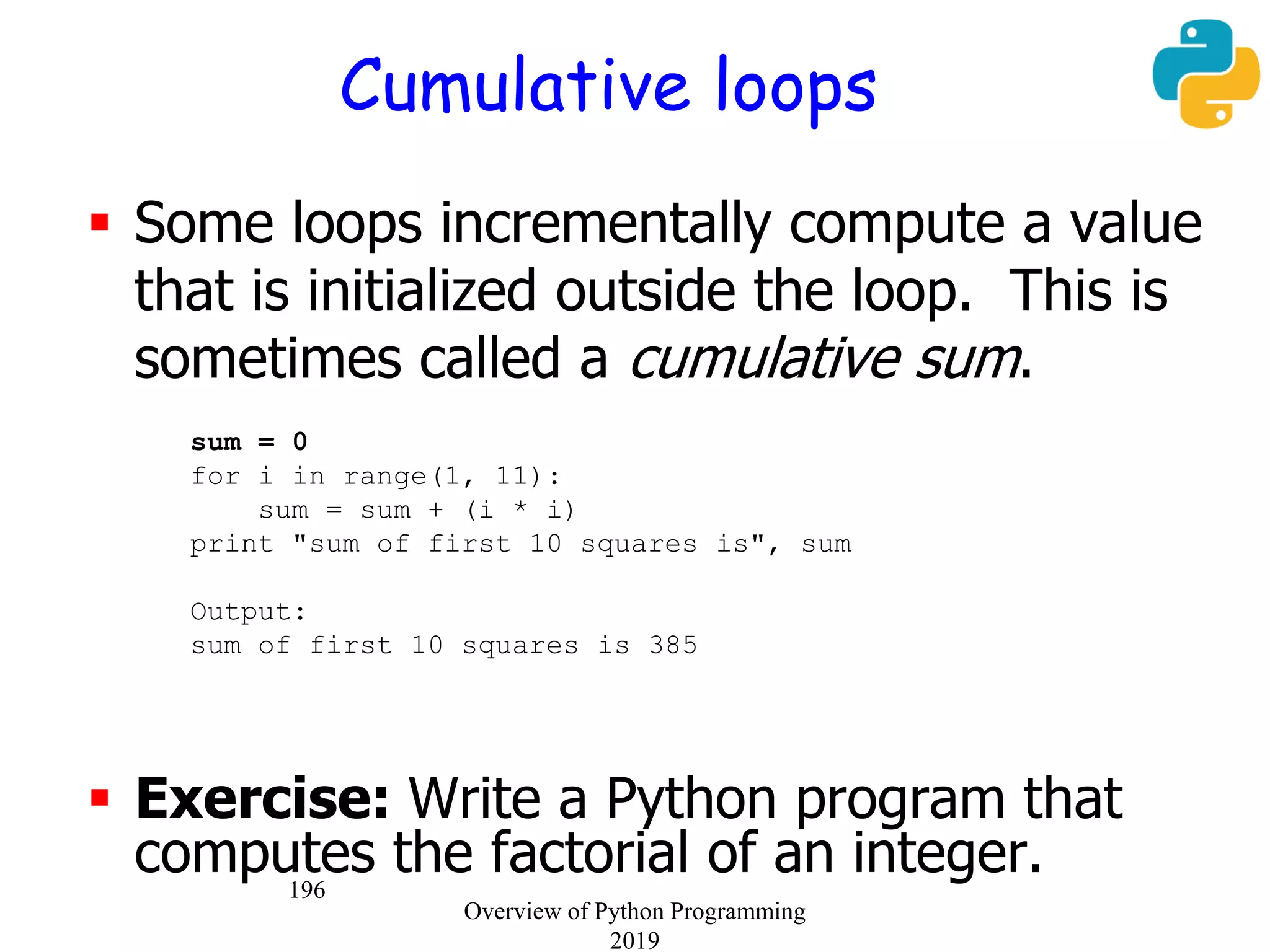 196
Cumulative loops
 Some loops incrementally compute a value
that is initialized outside the loop. This is
sometimes called a cumulative sum.
sum = 0
for i in range(1, 11):
sum = sum + (i * i)
print "sum of first 10 squares is", sum
Output:
sum of first 10 squares is 385
 Exercise: Write a Python program that
computes the factorial of an integer.
Overview of Python Programming
2019
 