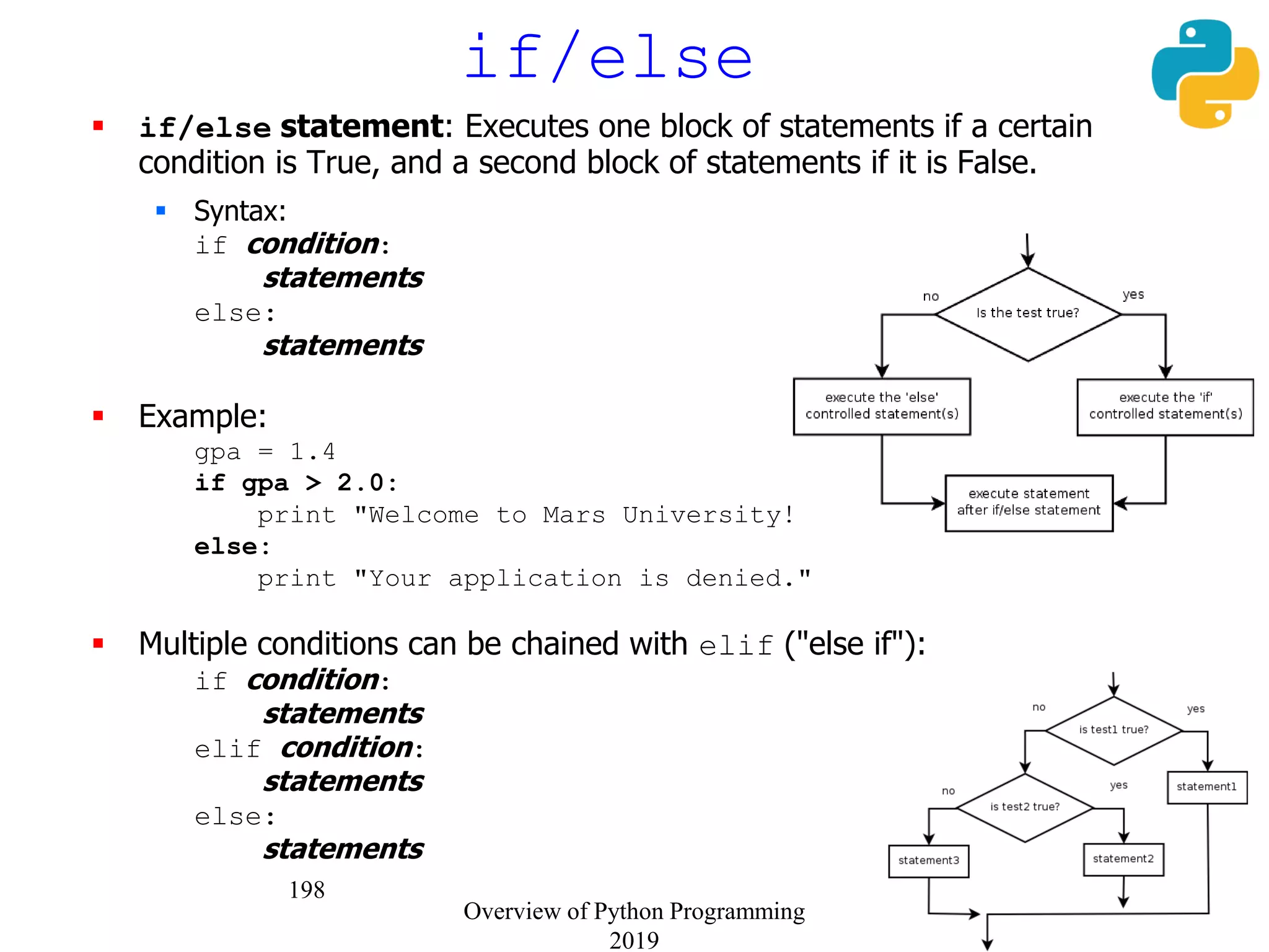 198
if/else
 if/else statement: Executes one block of statements if a certain
condition is True, and a second block of statements if it is False.
 Syntax:
if condition:
statements
else:
statements
 Example:
gpa = 1.4
if gpa > 2.0:
print "Welcome to Mars University!"
else:
print "Your application is denied."
 Multiple conditions can be chained with elif ("else if"):
if condition:
statements
elif condition:
statements
else:
statements
Overview of Python Programming
2019
 