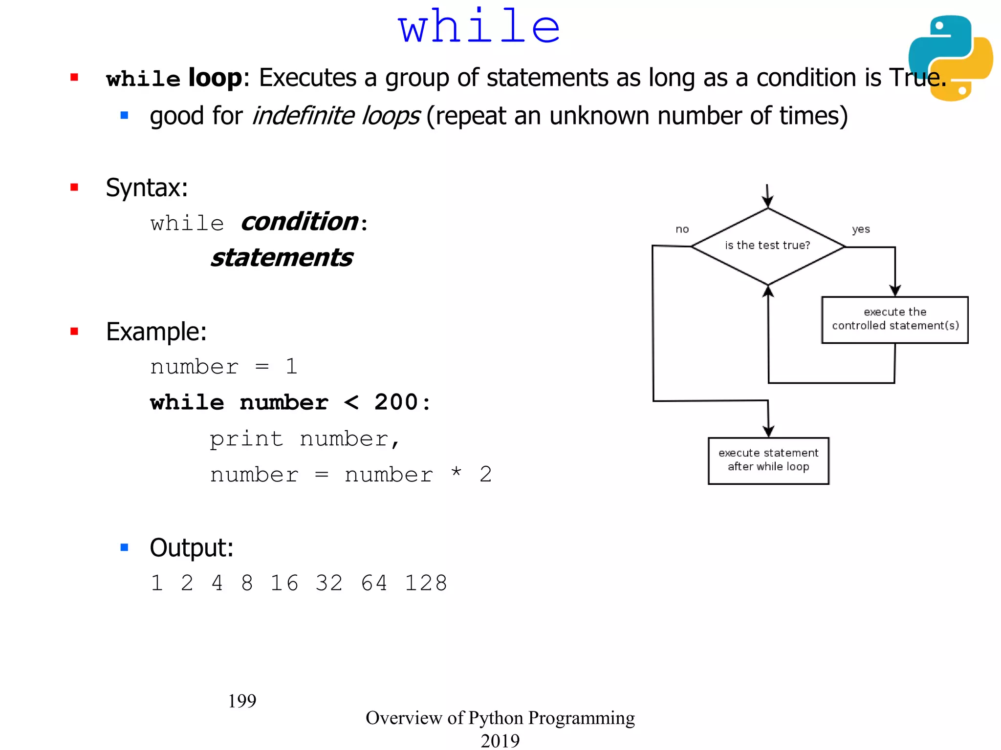 199
while
 while loop: Executes a group of statements as long as a condition is True.
 good for indefinite loops (repeat an unknown number of times)
 Syntax:
while condition:
statements
 Example:
number = 1
while number < 200:
print number,
number = number * 2
 Output:
1 2 4 8 16 32 64 128
Overview of Python Programming
2019
 