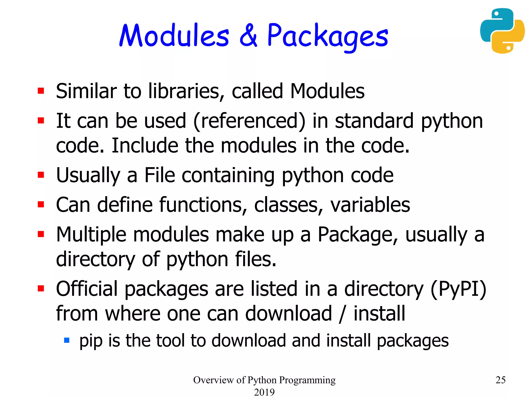 Modules & Packages
 Similar to libraries, called Modules
 It can be used (referenced) in standard python
code. Include the modules in the code.
 Usually a File containing python code
 Can define functions, classes, variables
 Multiple modules make up a Package, usually a
directory of python files.
 Official packages are listed in a directory (PyPI)
from where one can download / install
 pip is the tool to download and install packages
25Overview of Python Programming
2019
 