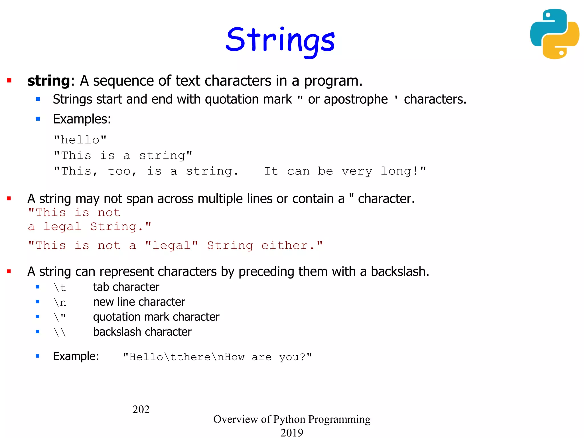202
 string: A sequence of text characters in a program.
 Strings start and end with quotation mark " or apostrophe ' characters.
 Examples:
"hello"
"This is a string"
"This, too, is a string. It can be very long!"
 A string may not span across multiple lines or contain a " character.
"This is not
a legal String."
"This is not a "legal" String either."
 A string can represent characters by preceding them with a backslash.
 t tab character
 n new line character
 " quotation mark character
  backslash character
 Example: "HellottherenHow are you?"
Strings
Overview of Python Programming
2019
 