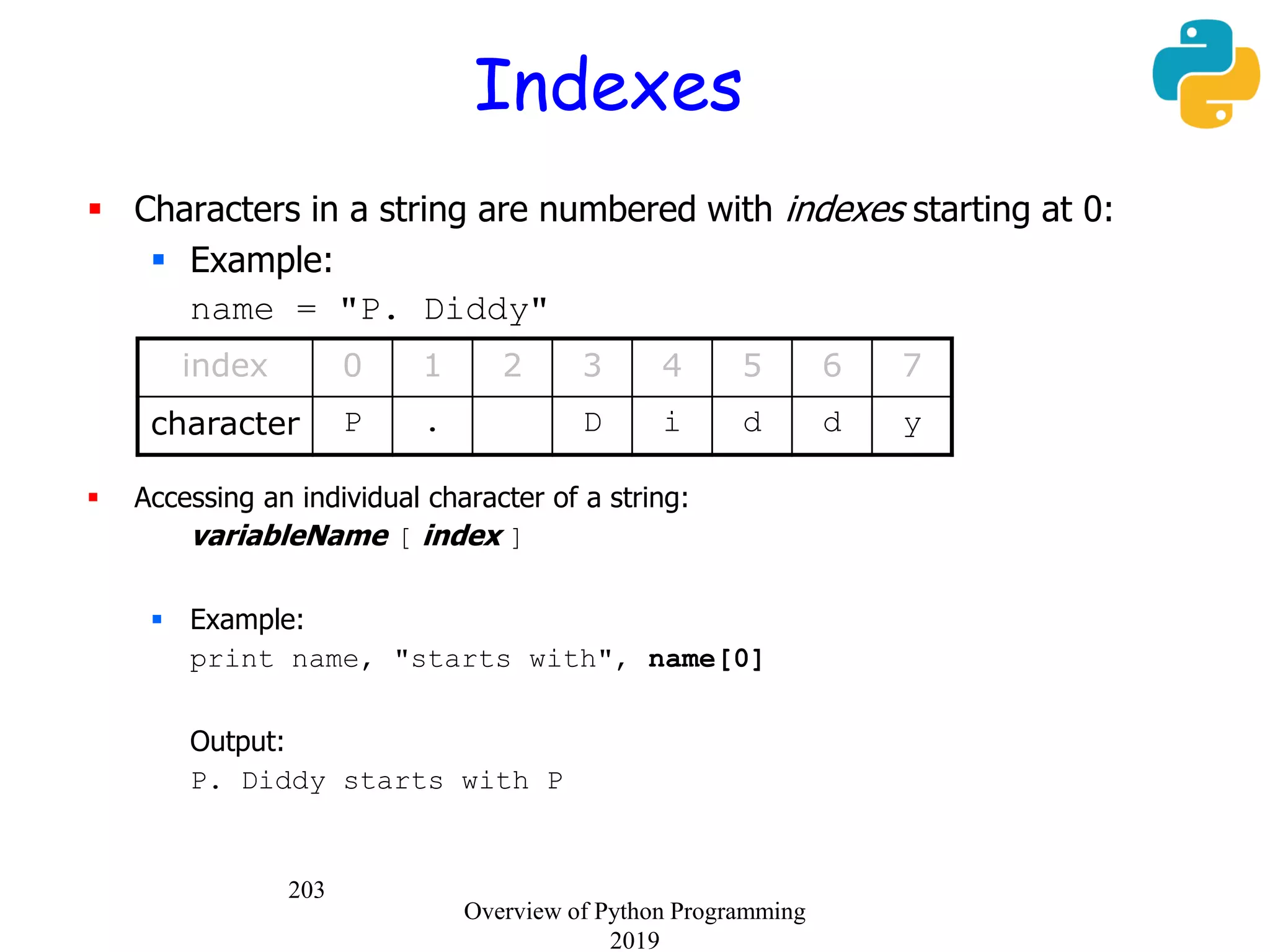 203
Indexes
 Characters in a string are numbered with indexes starting at 0:
 Example:
name = "P. Diddy"
 Accessing an individual character of a string:
variableName [ index ]
 Example:
print name, "starts with", name[0]
Output:
P. Diddy starts with P
index 0 1 2 3 4 5 6 7
character P . D i d d y
Overview of Python Programming
2019
 