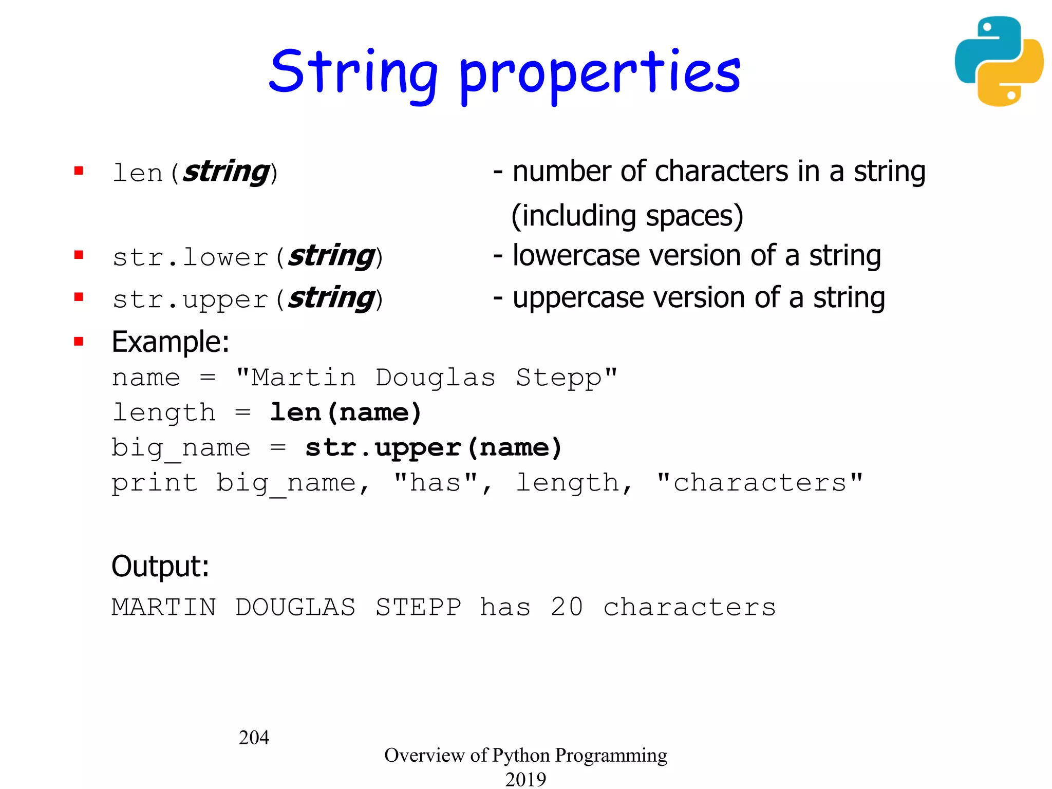 204
String properties
 len(string) - number of characters in a string
(including spaces)
 str.lower(string) - lowercase version of a string
 str.upper(string) - uppercase version of a string
 Example:
name = "Martin Douglas Stepp"
length = len(name)
big_name = str.upper(name)
print big_name, "has", length, "characters"
Output:
MARTIN DOUGLAS STEPP has 20 characters
Overview of Python Programming
2019
 