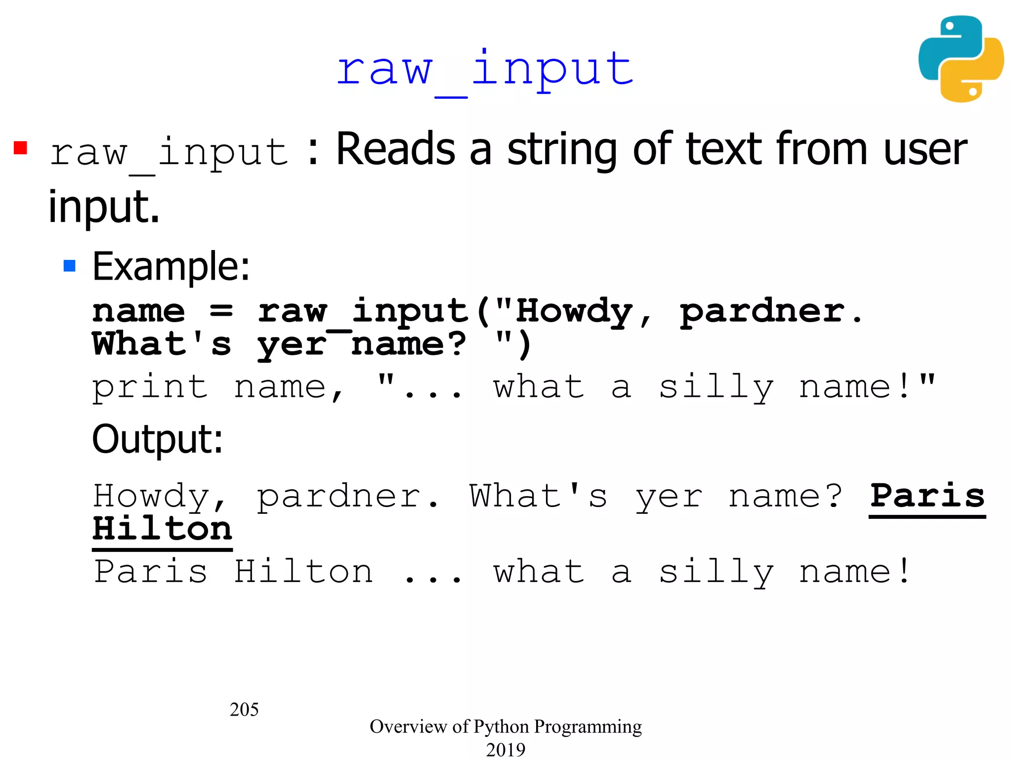 205
 raw_input : Reads a string of text from user
input.
 Example:
name = raw_input("Howdy, pardner.
What's yer name? ")
print name, "... what a silly name!"
Output:
Howdy, pardner. What's yer name? Paris
Hilton
Paris Hilton ... what a silly name!
raw_input
Overview of Python Programming
2019
 