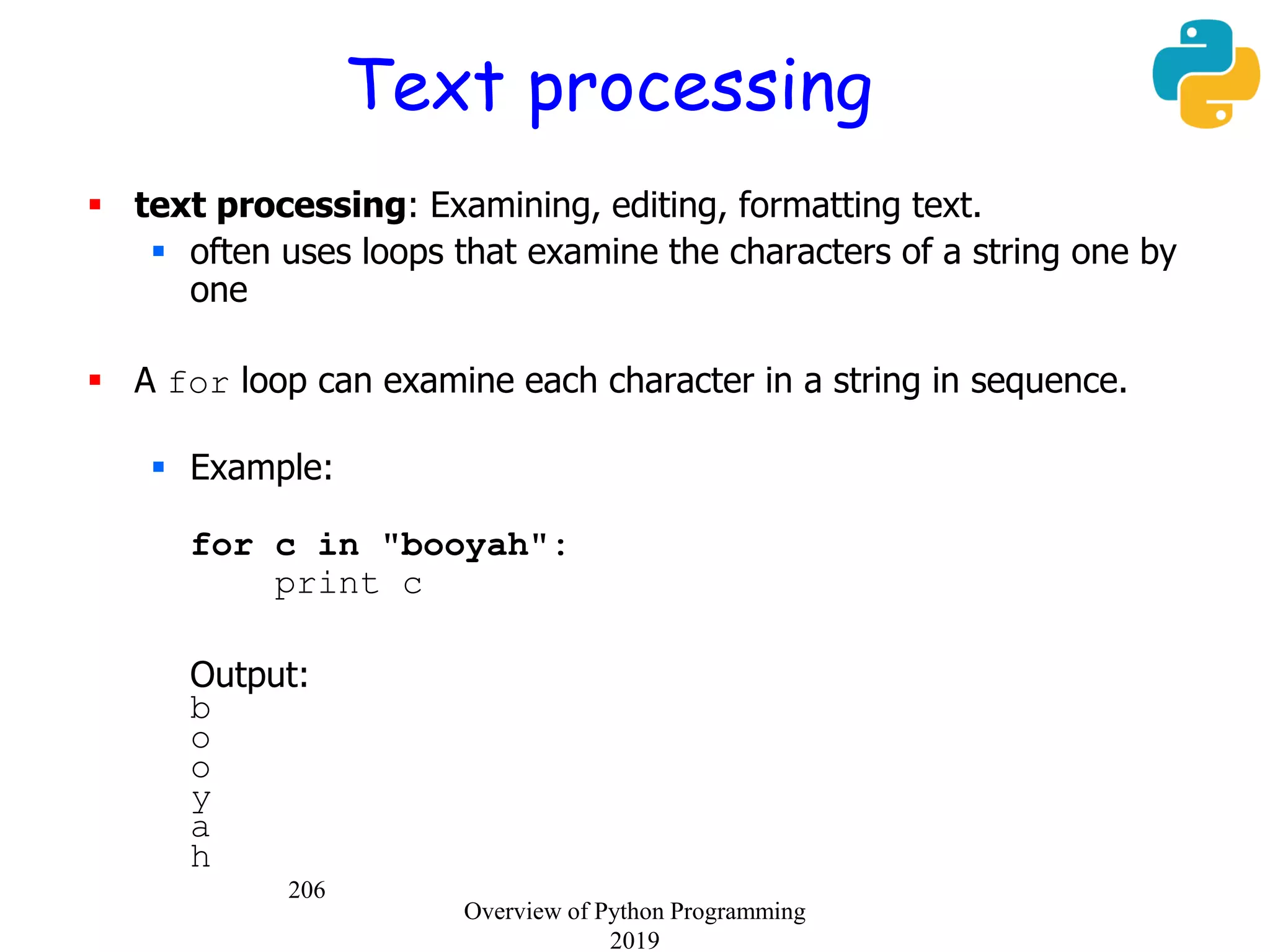 206
Text processing
 text processing: Examining, editing, formatting text.
 often uses loops that examine the characters of a string one by
one
 A for loop can examine each character in a string in sequence.
 Example:
for c in "booyah":
print c
Output:
b
o
o
y
a
h
Overview of Python Programming
2019
 