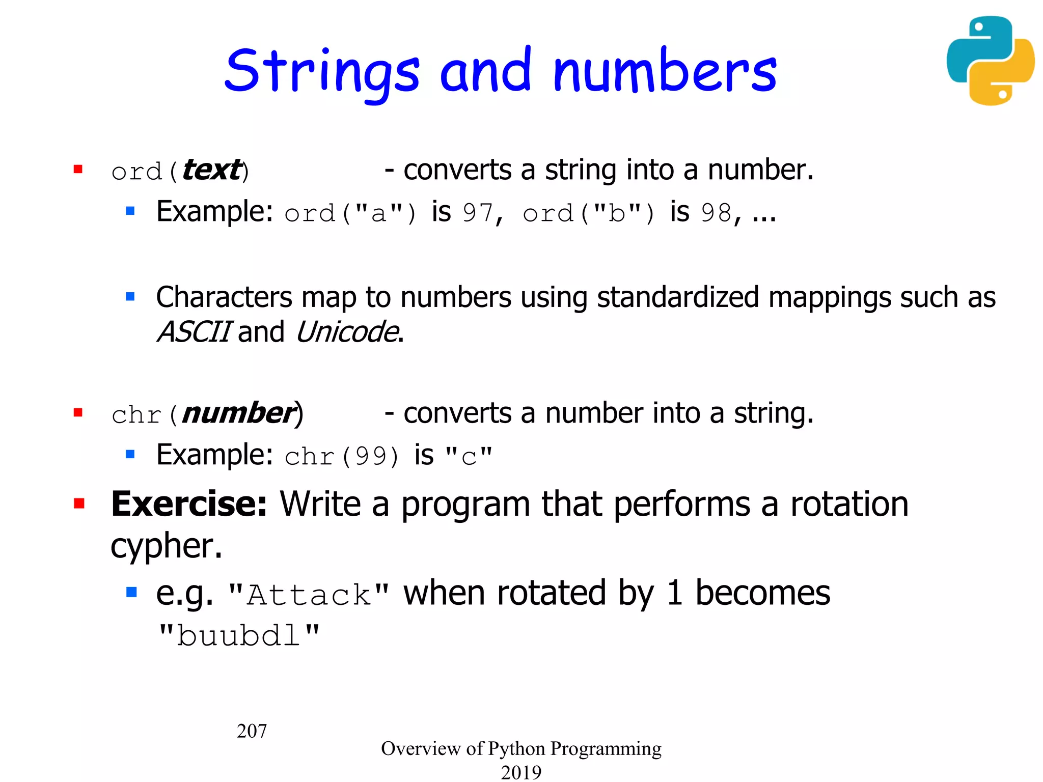 207
Strings and numbers
 ord(text) - converts a string into a number.
 Example: ord("a") is 97, ord("b") is 98, ...
 Characters map to numbers using standardized mappings such as
ASCII and Unicode.
 chr(number) - converts a number into a string.
 Example: chr(99) is "c"
 Exercise: Write a program that performs a rotation
cypher.
 e.g. "Attack" when rotated by 1 becomes
"buubdl"
Overview of Python Programming
2019
 