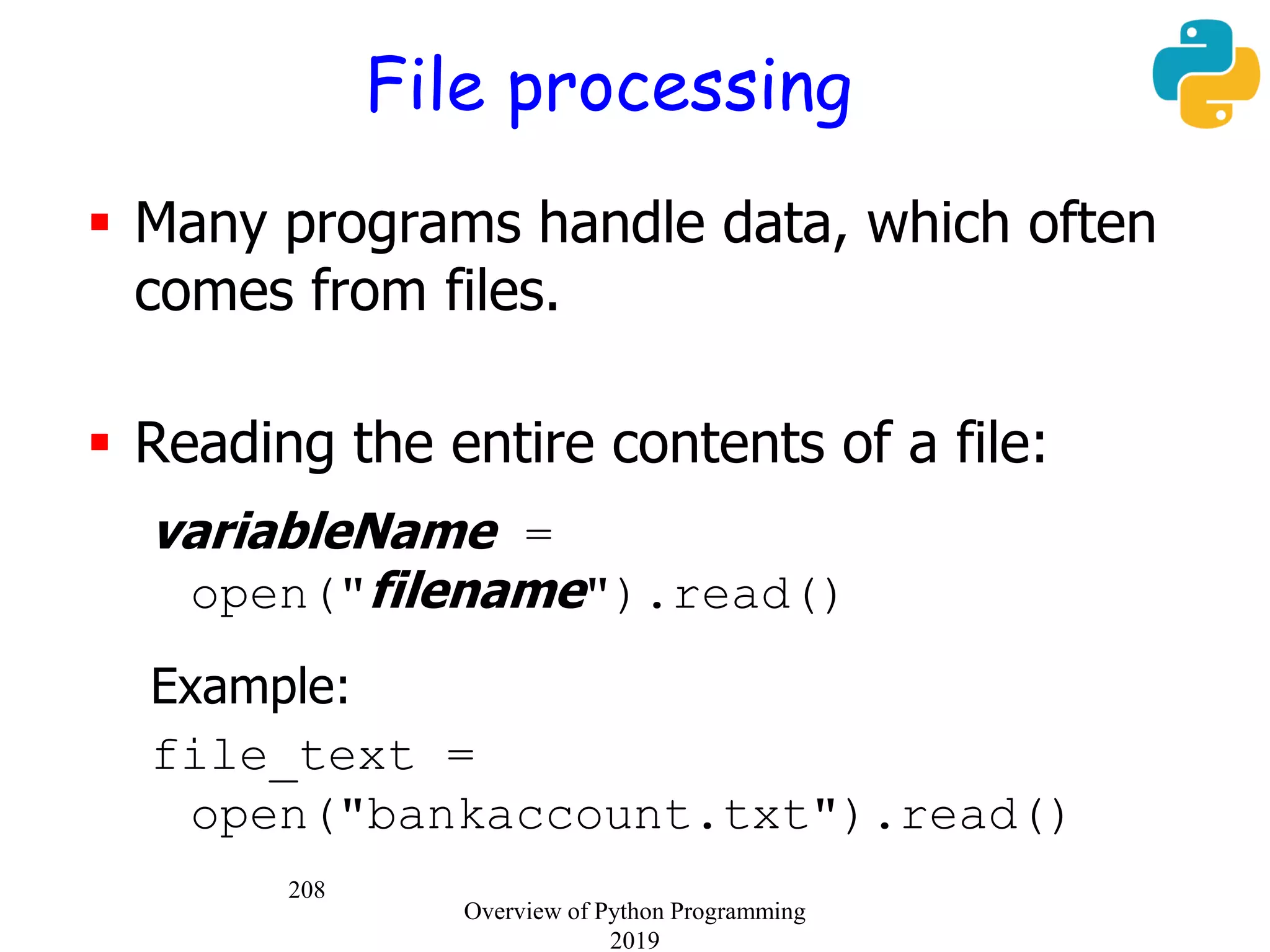 208
File processing
 Many programs handle data, which often
comes from files.
 Reading the entire contents of a file:
variableName =
open("filename").read()
Example:
file_text =
open("bankaccount.txt").read()
Overview of Python Programming
2019
 
