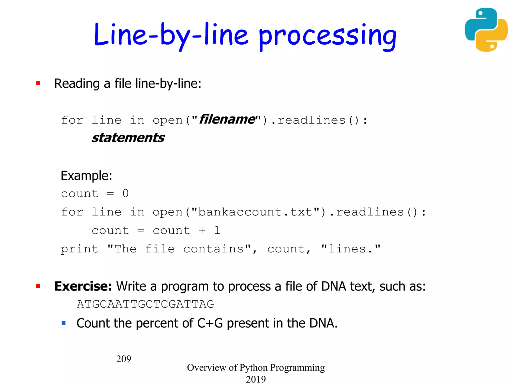 209
Line-by-line processing
 Reading a file line-by-line:
for line in open("filename").readlines():
statements
Example:
count = 0
for line in open("bankaccount.txt").readlines():
count = count + 1
print "The file contains", count, "lines."
 Exercise: Write a program to process a file of DNA text, such as:
ATGCAATTGCTCGATTAG
 Count the percent of C+G present in the DNA.
Overview of Python Programming
2019
 