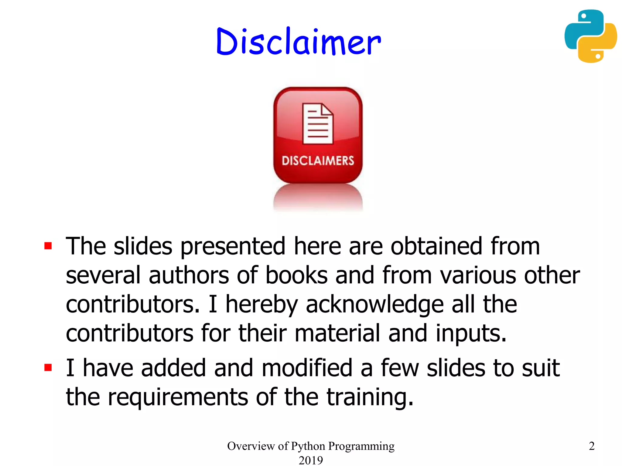 Disclaimer
 The slides presented here are obtained from
several authors of books and from various other
contributors. I hereby acknowledge all the
contributors for their material and inputs.
 I have added and modified a few slides to suit
the requirements of the training.
2Overview of Python Programming
2019
 