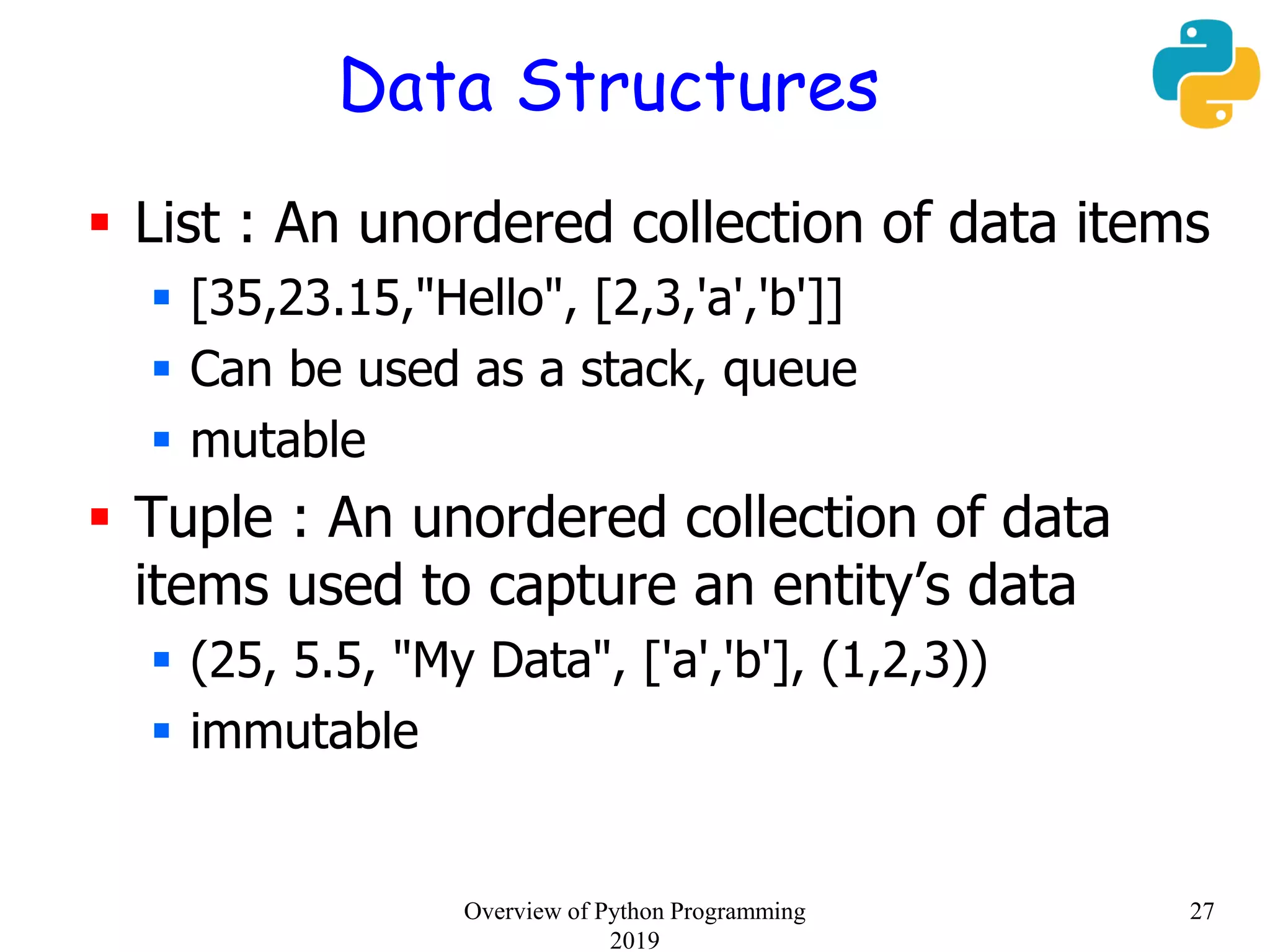 Data Structures
 List : An unordered collection of data items
 [35,23.15,"Hello", [2,3,'a','b']]
 Can be used as a stack, queue
 mutable
 Tuple : An unordered collection of data
items used to capture an entity’s data
 (25, 5.5, "My Data", ['a','b'], (1,2,3))
 immutable
27Overview of Python Programming
2019
 