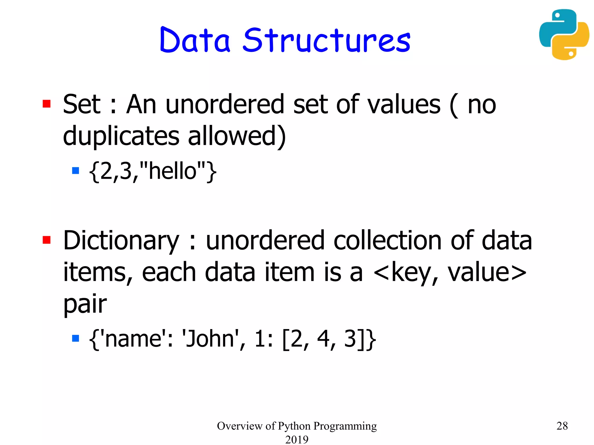Data Structures
 Set : An unordered set of values ( no
duplicates allowed)
 {2,3,"hello"}
 Dictionary : unordered collection of data
items, each data item is a <key, value>
pair
 {'name': 'John', 1: [2, 4, 3]}
28Overview of Python Programming
2019
 