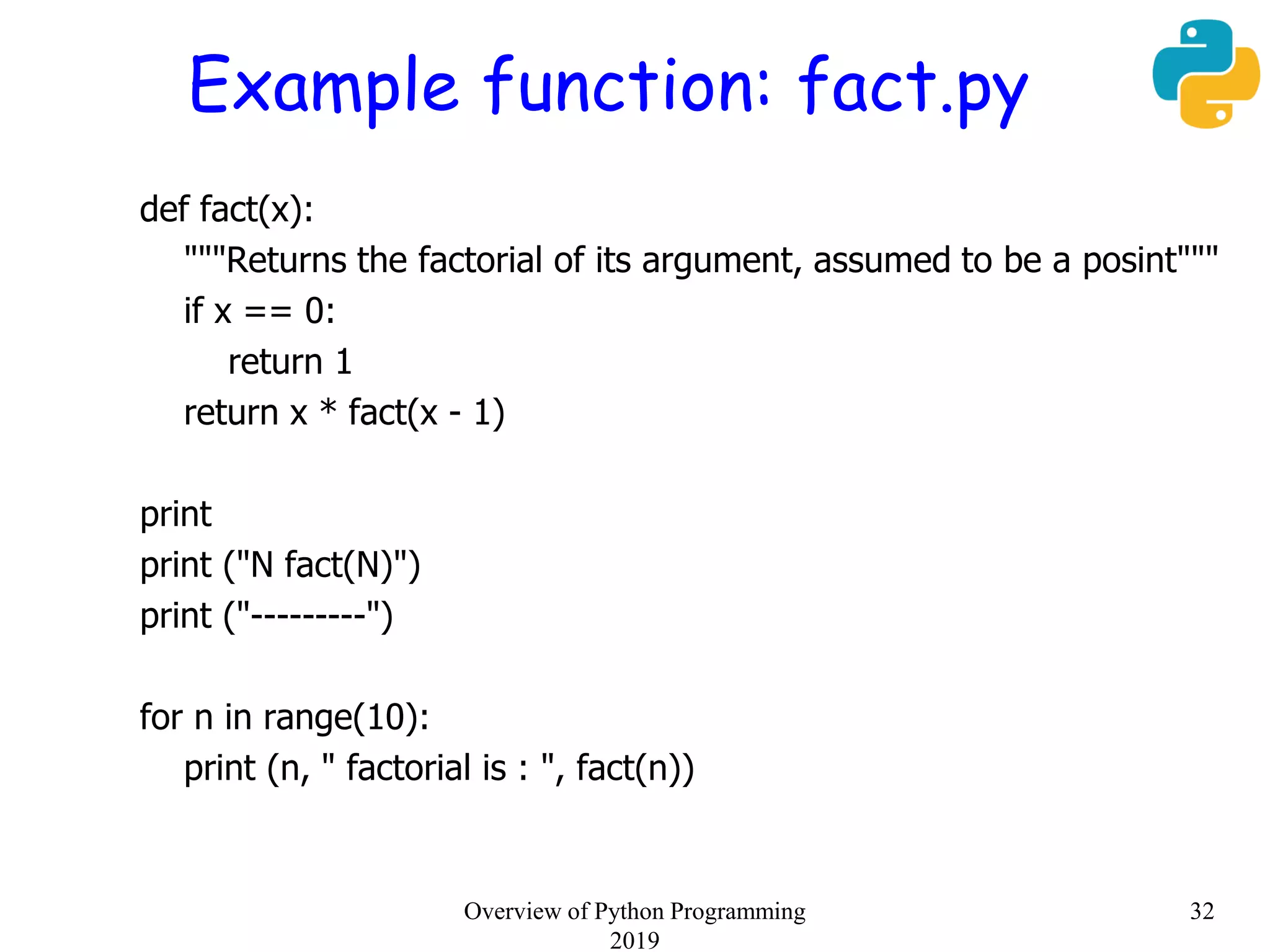 Example function: fact.py
def fact(x):
"""Returns the factorial of its argument, assumed to be a posint"""
if x == 0:
return 1
return x * fact(x - 1)
print
print ("N fact(N)")
print ("---------")
for n in range(10):
print (n, " factorial is : ", fact(n))
32Overview of Python Programming
2019
 