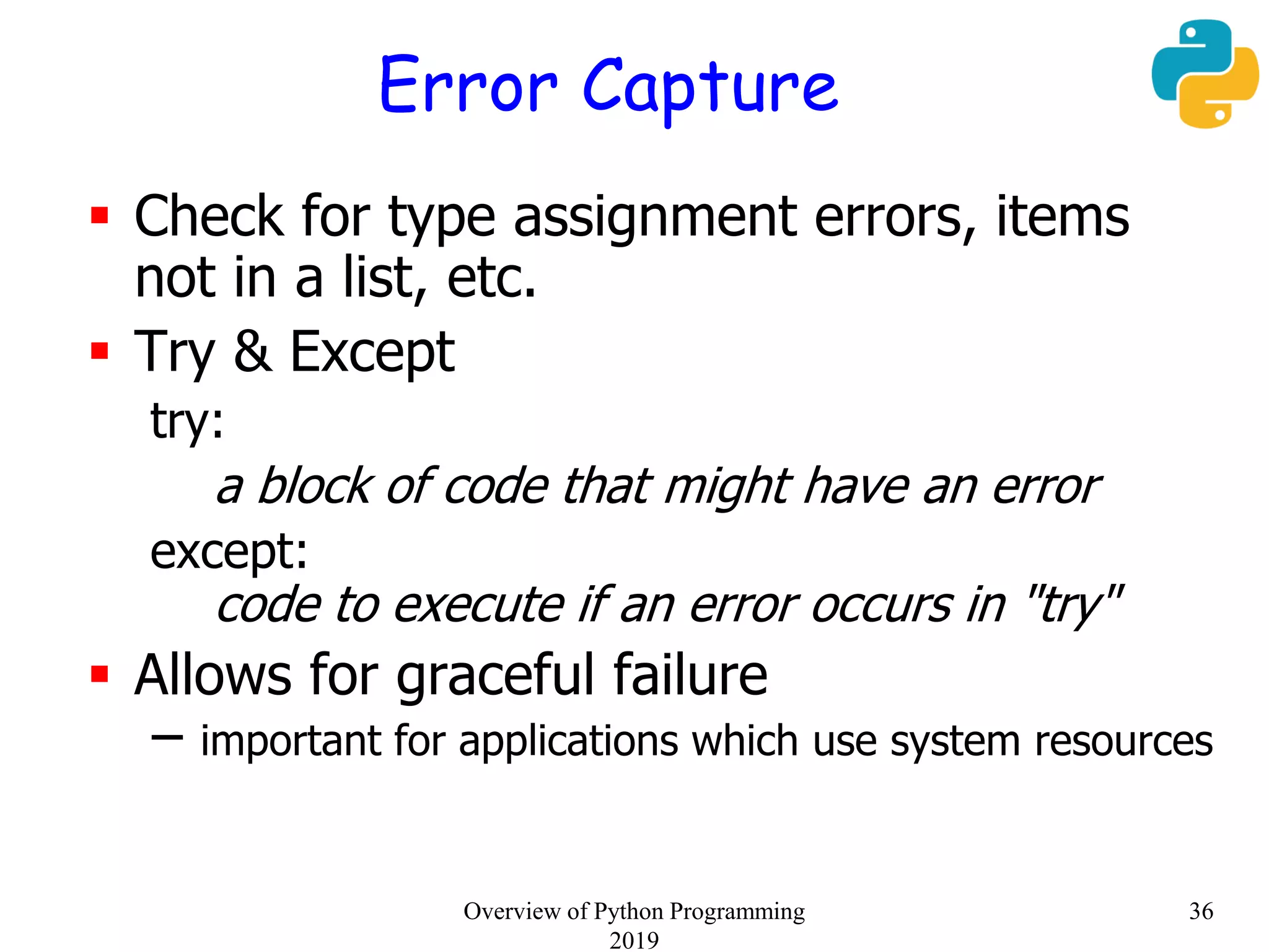 Error Capture
 Check for type assignment errors, items
not in a list, etc.
 Try & Except
try:
a block of code that might have an error
except:
code to execute if an error occurs in "try"
 Allows for graceful failure
– important for applications which use system resources
36Overview of Python Programming
2019
 
