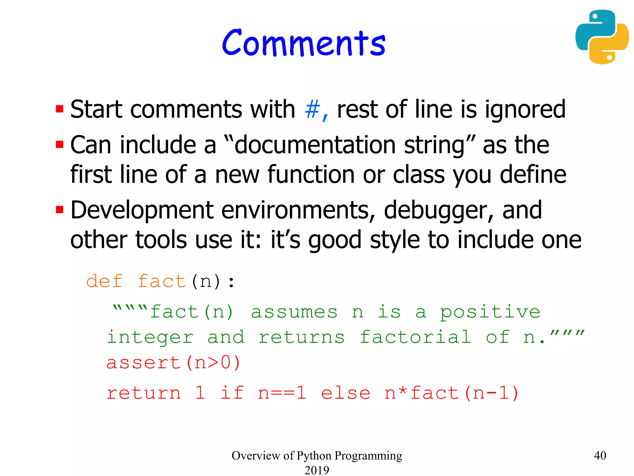 Comments
 Start comments with #, rest of line is ignored
 Can include a “documentation string” as the
first line of a new function or class you define
 Development environments, debugger, and
other tools use it: it’s good style to include one
def fact(n):
“““fact(n) assumes n is a positive
integer and returns factorial of n.”””
assert(n>0)
return 1 if n==1 else n*fact(n-1)
40Overview of Python Programming
2019
 