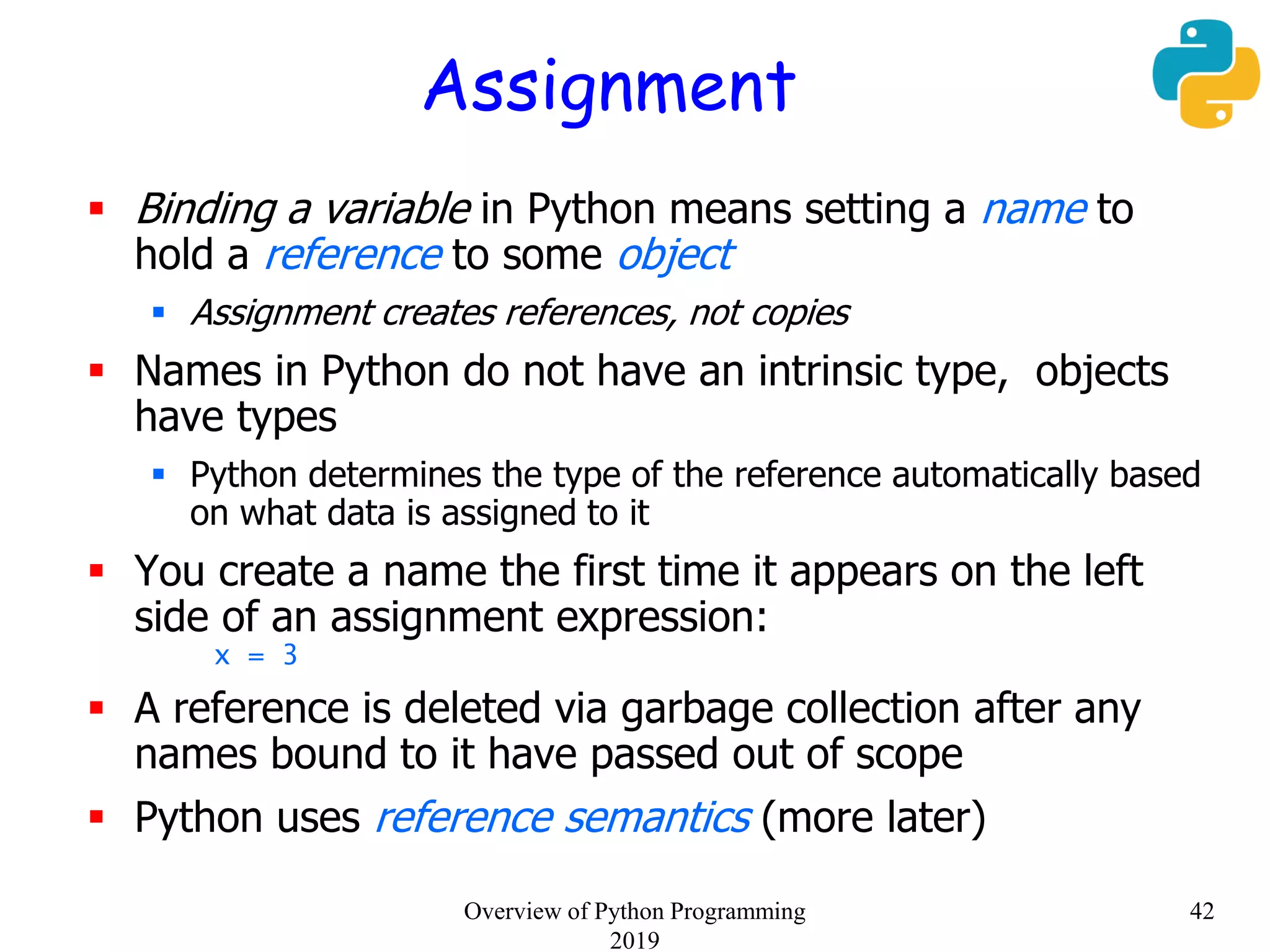 Assignment
 Binding a variable in Python means setting a name to
hold a reference to some object
 Assignment creates references, not copies
 Names in Python do not have an intrinsic type, objects
have types
 Python determines the type of the reference automatically based
on what data is assigned to it
 You create a name the first time it appears on the left
side of an assignment expression:
x = 3
 A reference is deleted via garbage collection after any
names bound to it have passed out of scope
 Python uses reference semantics (more later)
42Overview of Python Programming
2019
 