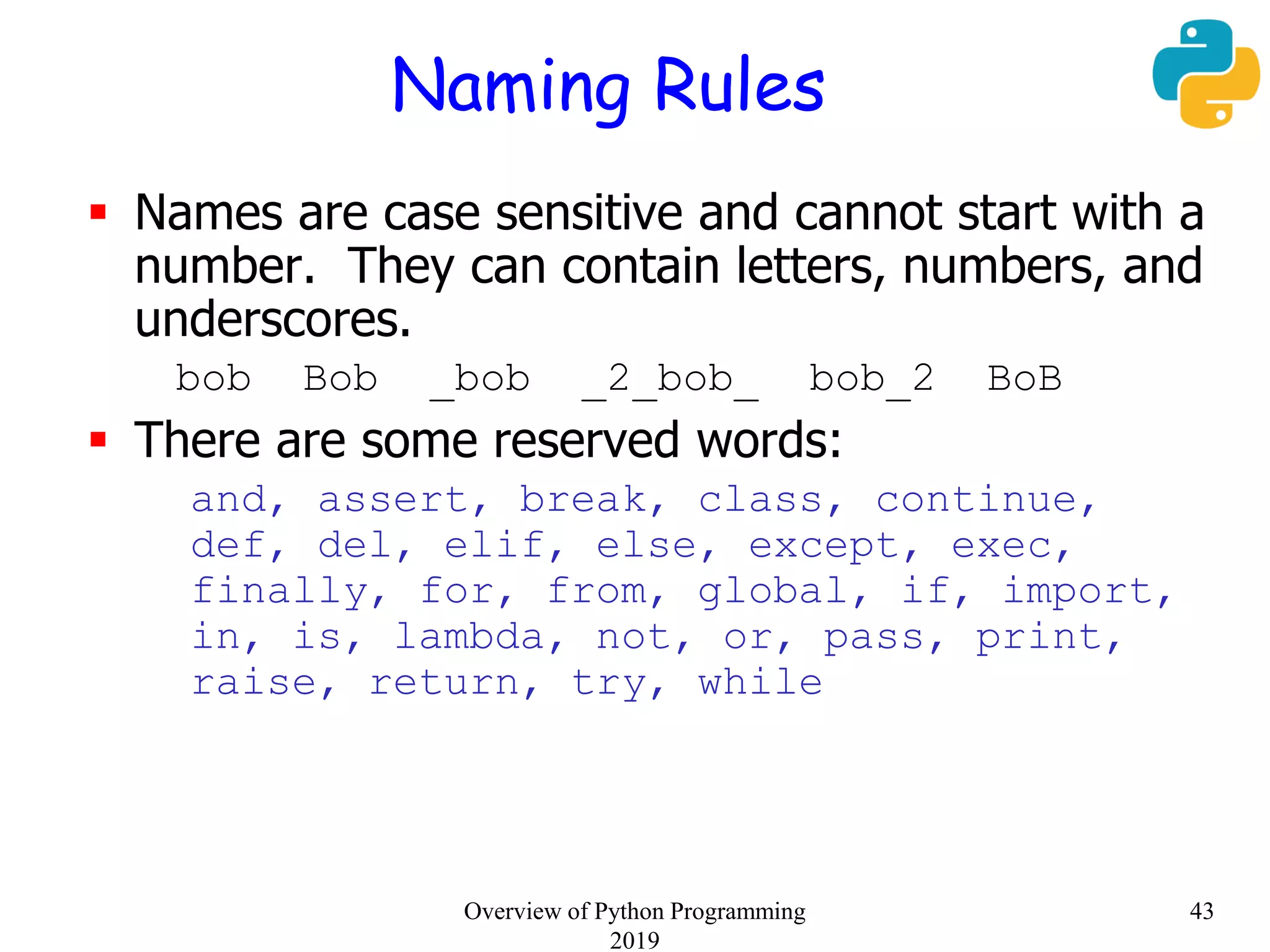Naming Rules
 Names are case sensitive and cannot start with a
number. They can contain letters, numbers, and
underscores.
bob Bob _bob _2_bob_ bob_2 BoB
 There are some reserved words:
and, assert, break, class, continue,
def, del, elif, else, except, exec,
finally, for, from, global, if, import,
in, is, lambda, not, or, pass, print,
raise, return, try, while
43Overview of Python Programming
2019
 