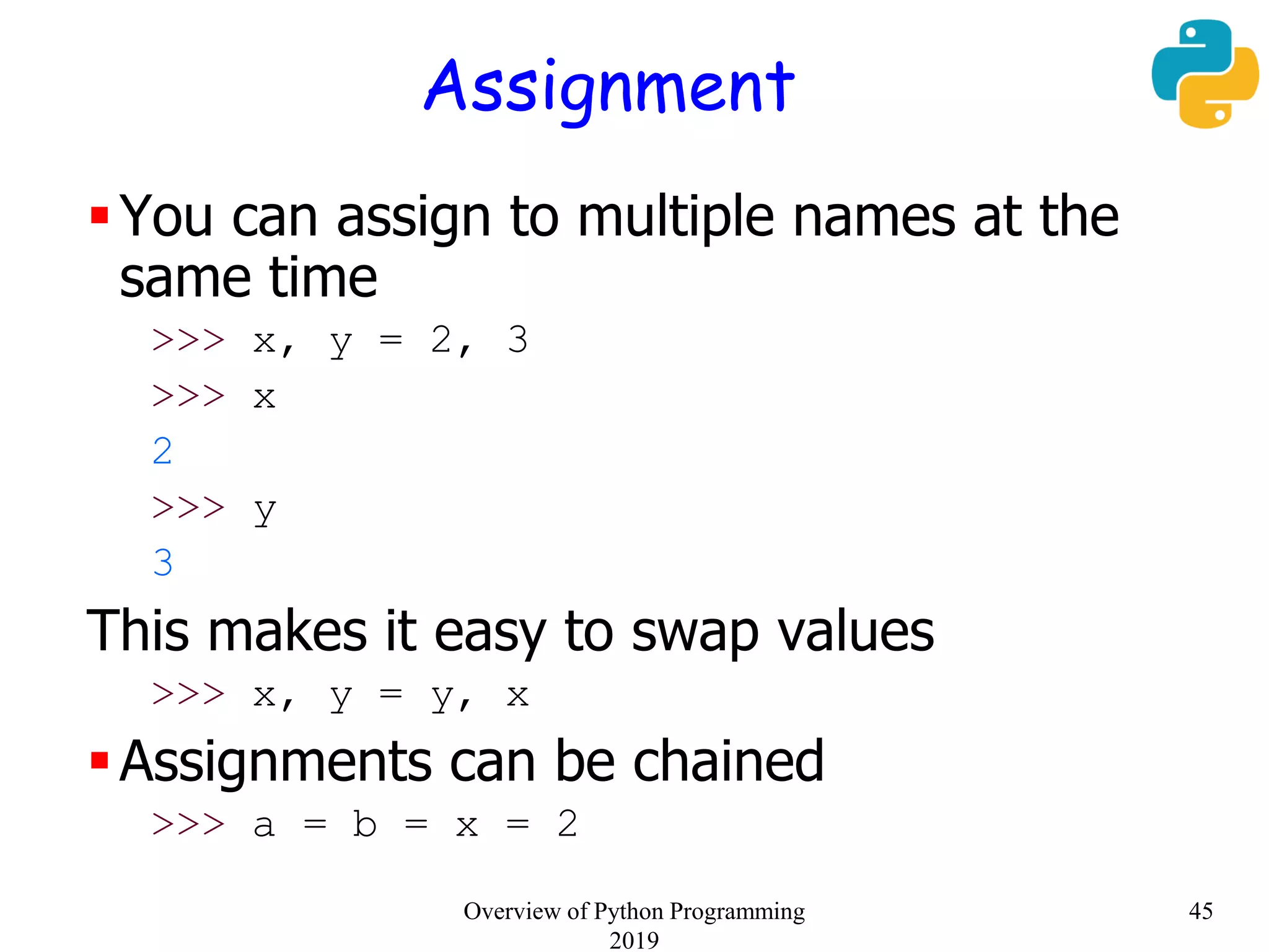 Assignment
You can assign to multiple names at the
same time
>>> x, y = 2, 3
>>> x
2
>>> y
3
This makes it easy to swap values
>>> x, y = y, x
Assignments can be chained
>>> a = b = x = 2
45Overview of Python Programming
2019
 