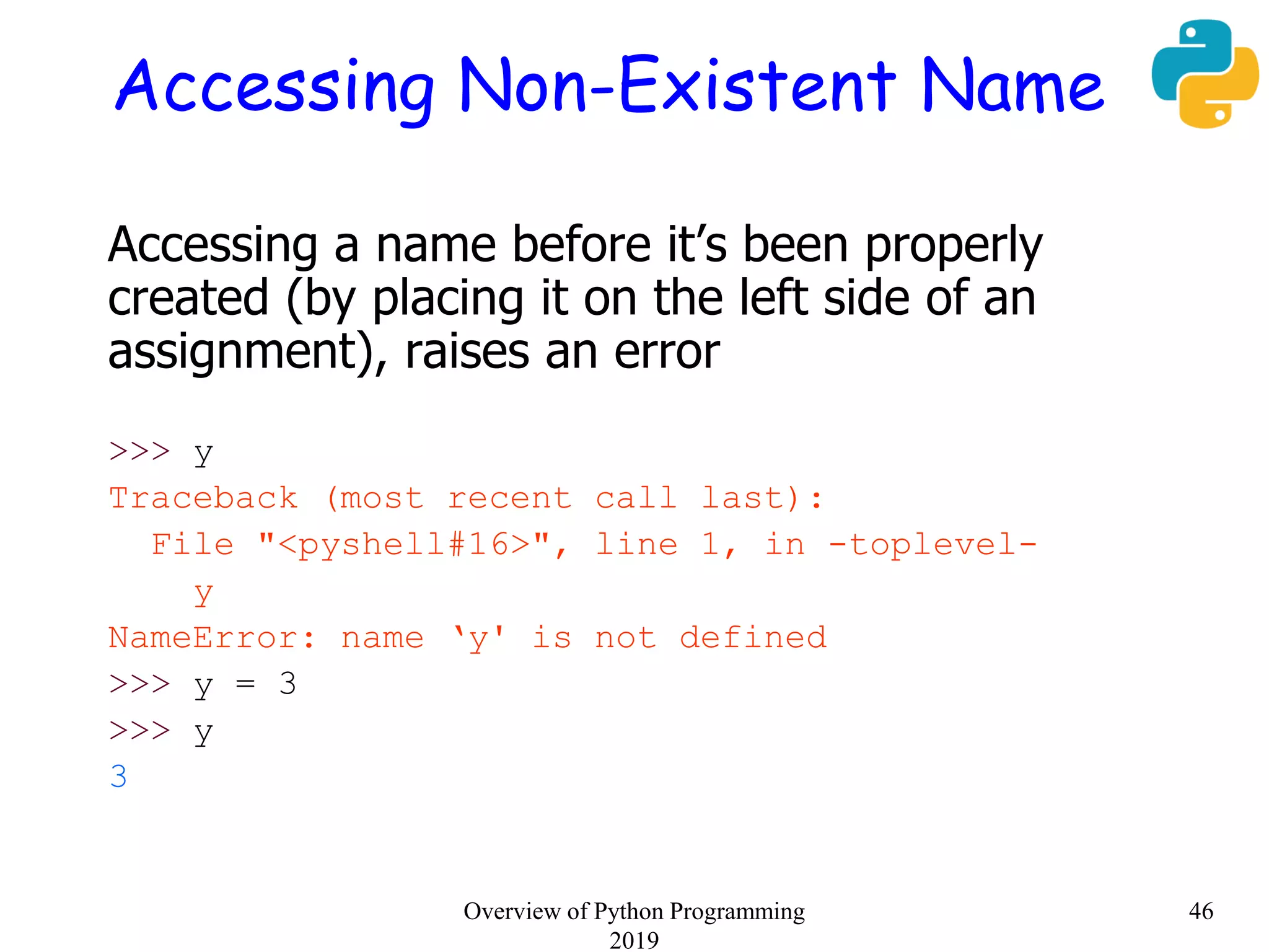 Accessing Non-Existent Name
Accessing a name before it’s been properly
created (by placing it on the left side of an
assignment), raises an error
>>> y
Traceback (most recent call last):
File "<pyshell#16>", line 1, in -toplevel-
y
NameError: name ‘y' is not defined
>>> y = 3
>>> y
3
46Overview of Python Programming
2019
 