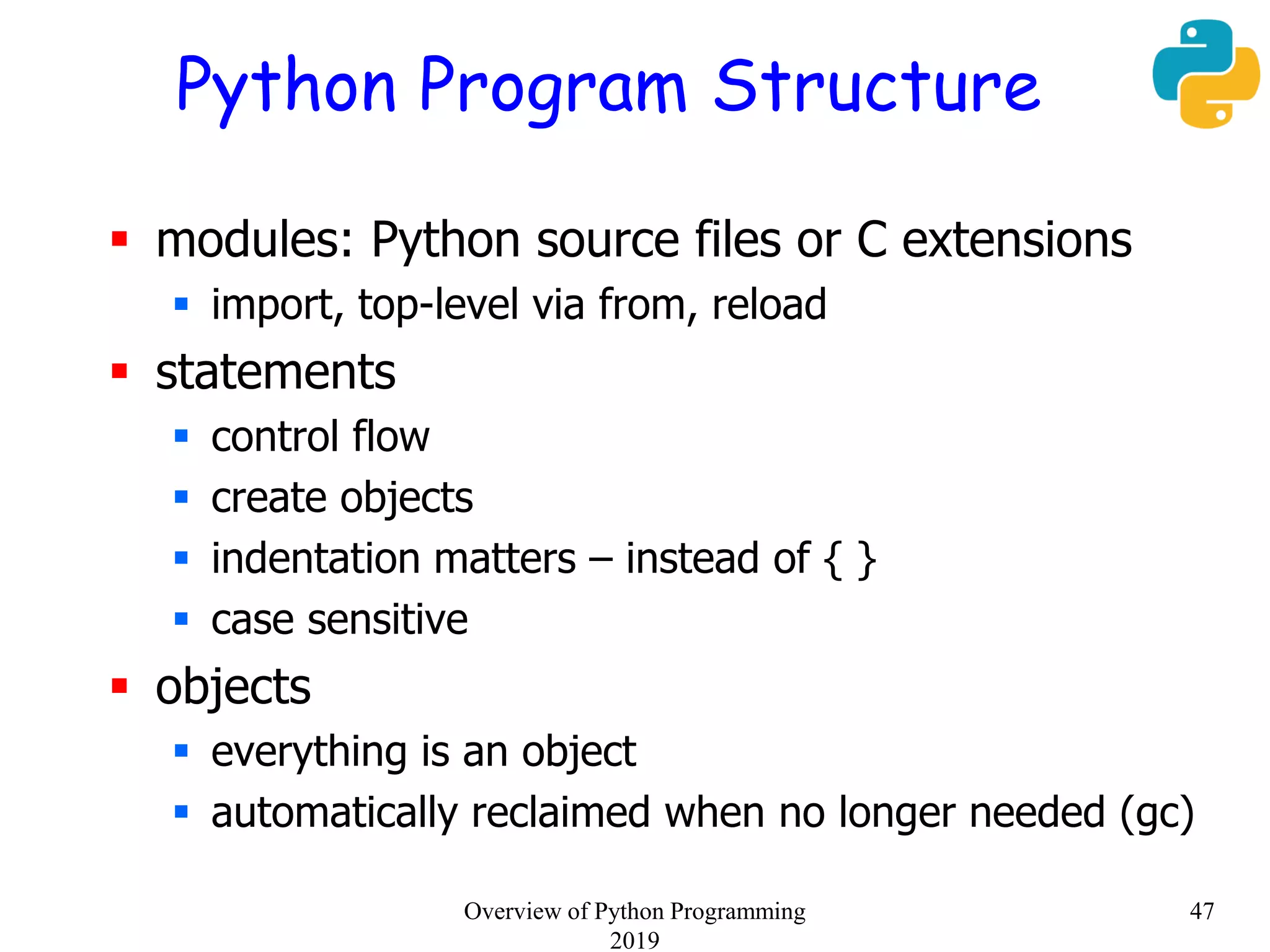Python Program Structure
 modules: Python source files or C extensions
 import, top-level via from, reload
 statements
 control flow
 create objects
 indentation matters – instead of { }
 case sensitive
 objects
 everything is an object
 automatically reclaimed when no longer needed (gc)
47Overview of Python Programming
2019
 