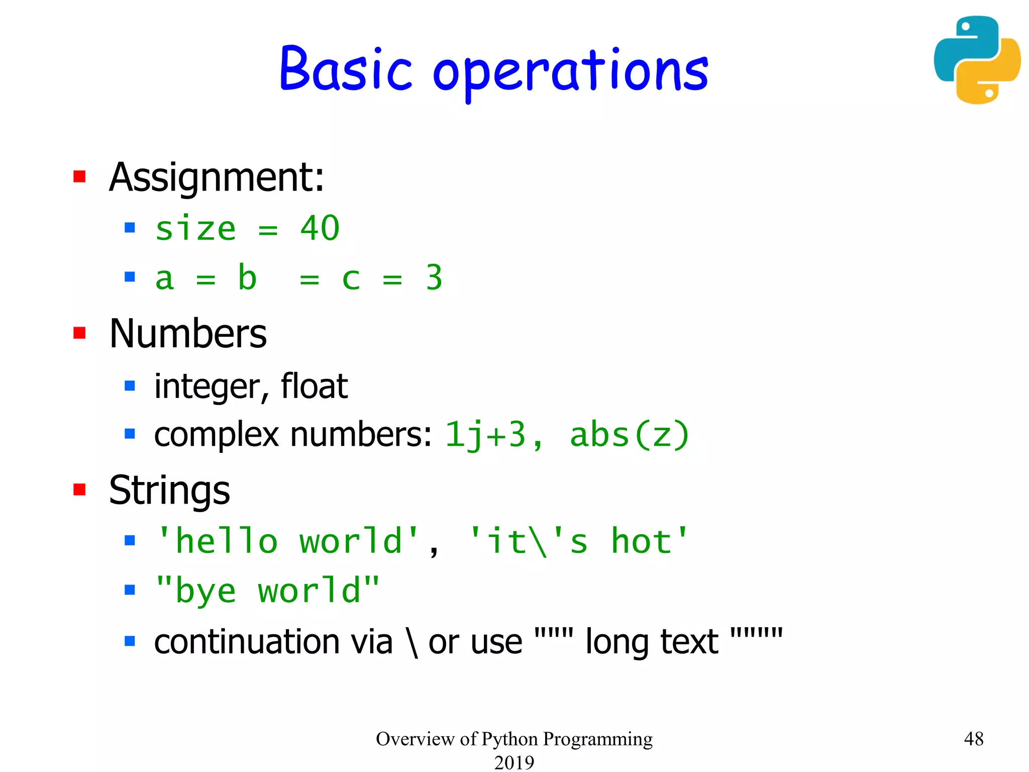 Basic operations
 Assignment:
 size = 40
 a = b = c = 3
 Numbers
 integer, float
 complex numbers: 1j+3, abs(z)
 Strings
 'hello world', 'it's hot'
 "bye world"
 continuation via  or use """ long text """"
48Overview of Python Programming
2019
 