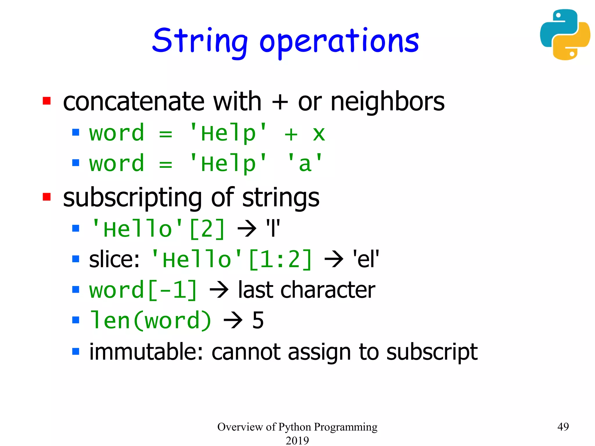 String operations
 concatenate with + or neighbors
 word = 'Help' + x
 word = 'Help' 'a'
 subscripting of strings
 'Hello'[2]  'l'
 slice: 'Hello'[1:2]  'el'
 word[-1]  last character
 len(word)  5
 immutable: cannot assign to subscript
49Overview of Python Programming
2019
 