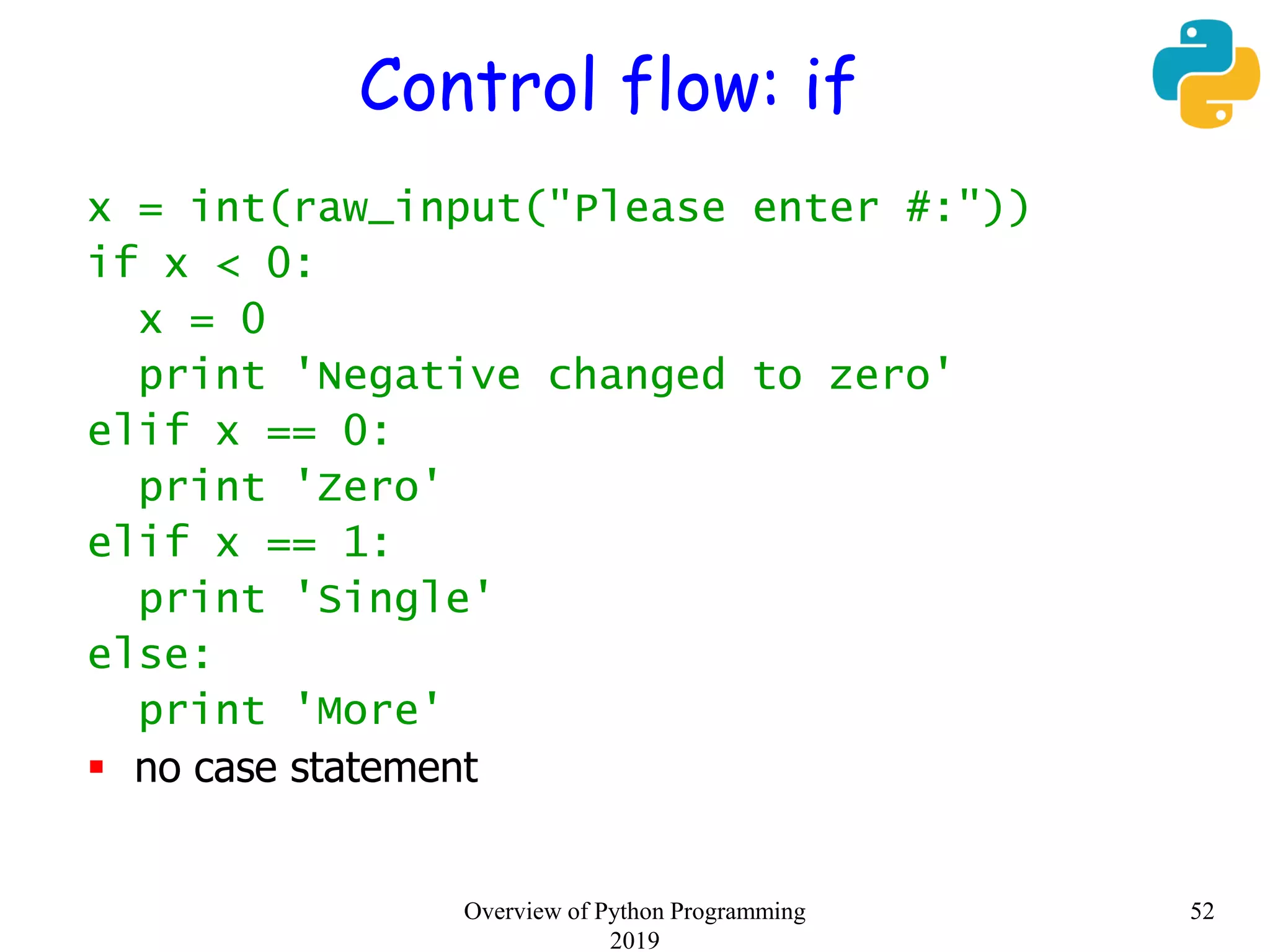 Control flow: if
x = int(raw_input("Please enter #:"))
if x < 0:
x = 0
print 'Negative changed to zero'
elif x == 0:
print 'Zero'
elif x == 1:
print 'Single'
else:
print 'More'
 no case statement
52Overview of Python Programming
2019
 