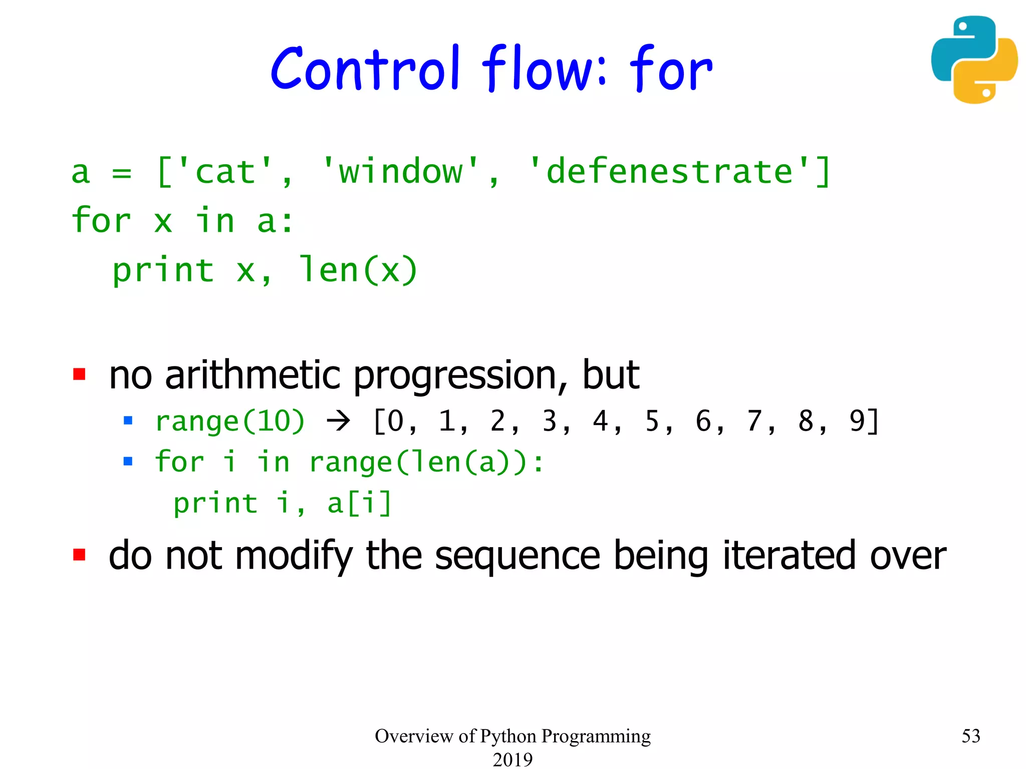 Control flow: for
a = ['cat', 'window', 'defenestrate']
for x in a:
print x, len(x)
 no arithmetic progression, but
 range(10)  [0, 1, 2, 3, 4, 5, 6, 7, 8, 9]
 for i in range(len(a)):
print i, a[i]
 do not modify the sequence being iterated over
53Overview of Python Programming
2019
 
