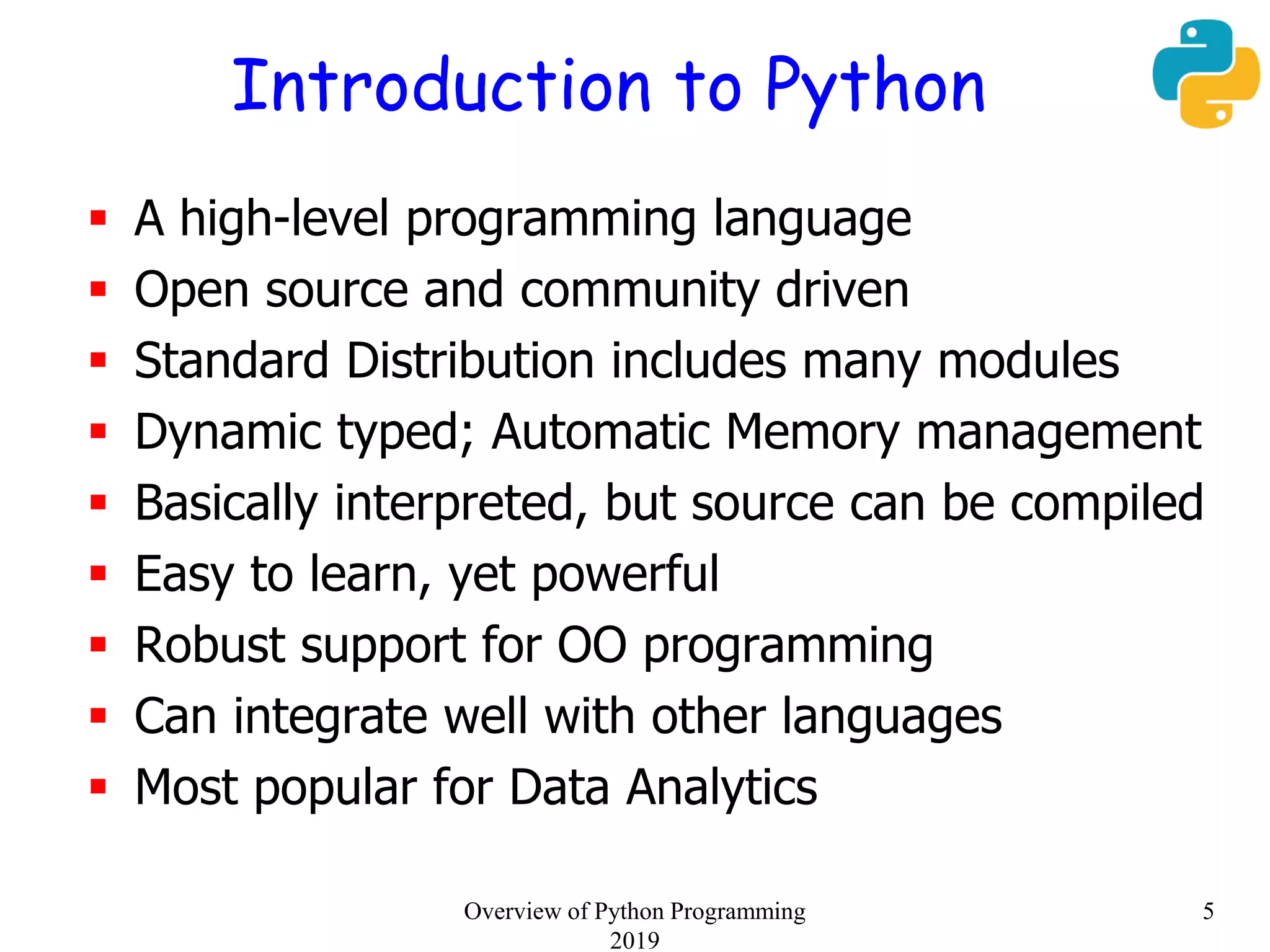 Introduction to Python
 A high-level programming language
 Open source and community driven
 Standard Distribution includes many modules
 Dynamic typed; Automatic Memory management
 Basically interpreted, but source can be compiled
 Easy to learn, yet powerful
 Robust support for OO programming
 Can integrate well with other languages
 Most popular for Data Analytics
5Overview of Python Programming
2019
 