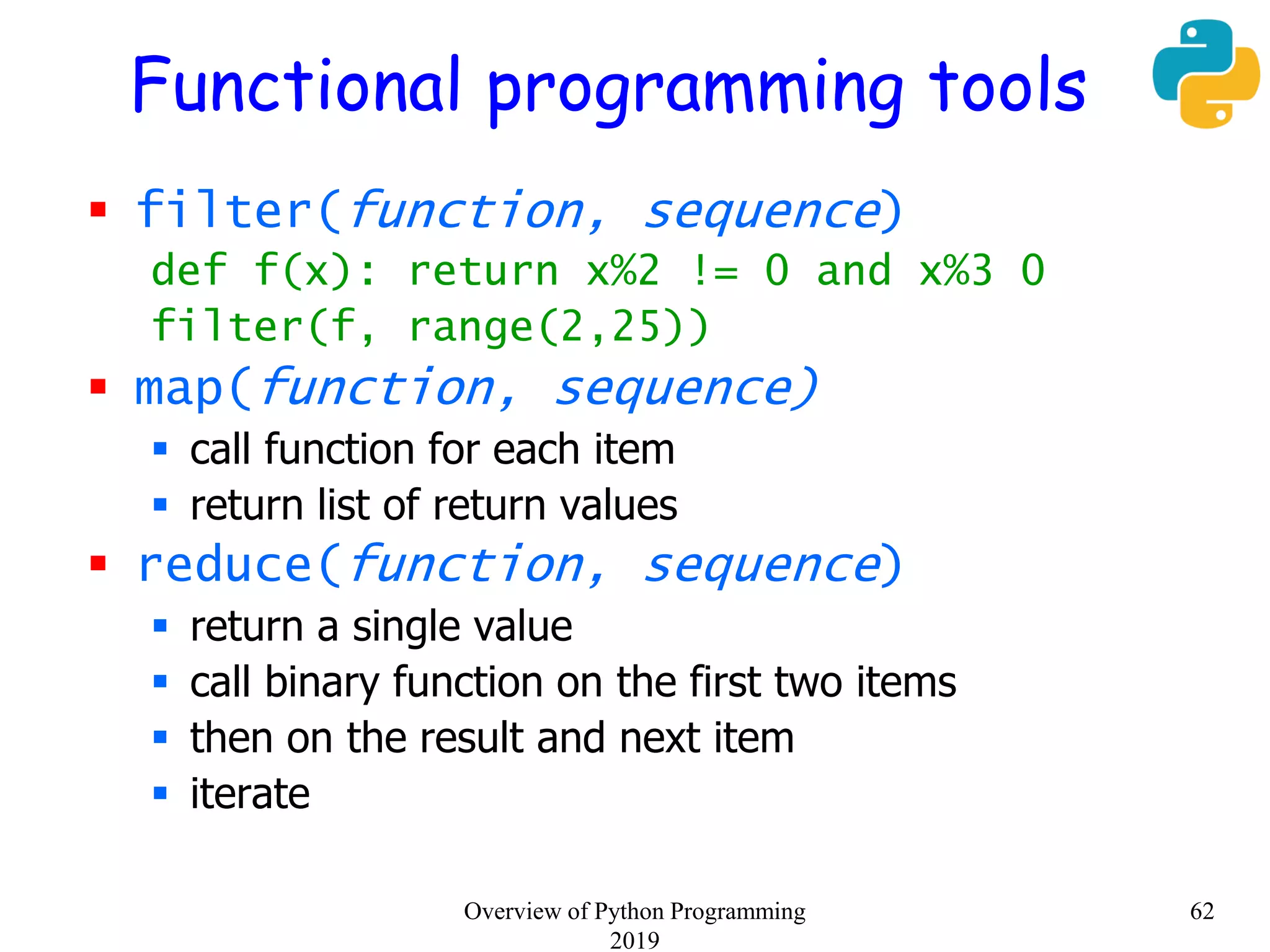 Functional programming tools
 filter(function, sequence)
def f(x): return x%2 != 0 and x%3 0
filter(f, range(2,25))
 map(function, sequence)
 call function for each item
 return list of return values
 reduce(function, sequence)
 return a single value
 call binary function on the first two items
 then on the result and next item
 iterate
62Overview of Python Programming
2019
 