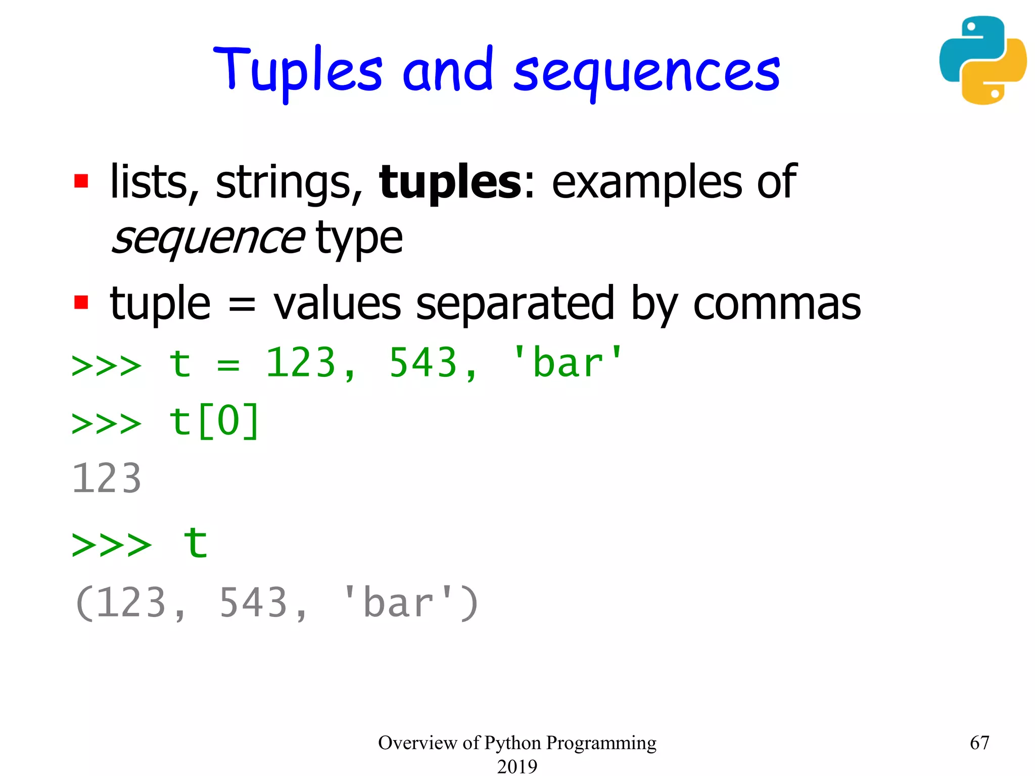 Tuples and sequences
 lists, strings, tuples: examples of
sequence type
 tuple = values separated by commas
>>> t = 123, 543, 'bar'
>>> t[0]
123
>>> t
(123, 543, 'bar')
67Overview of Python Programming
2019
 