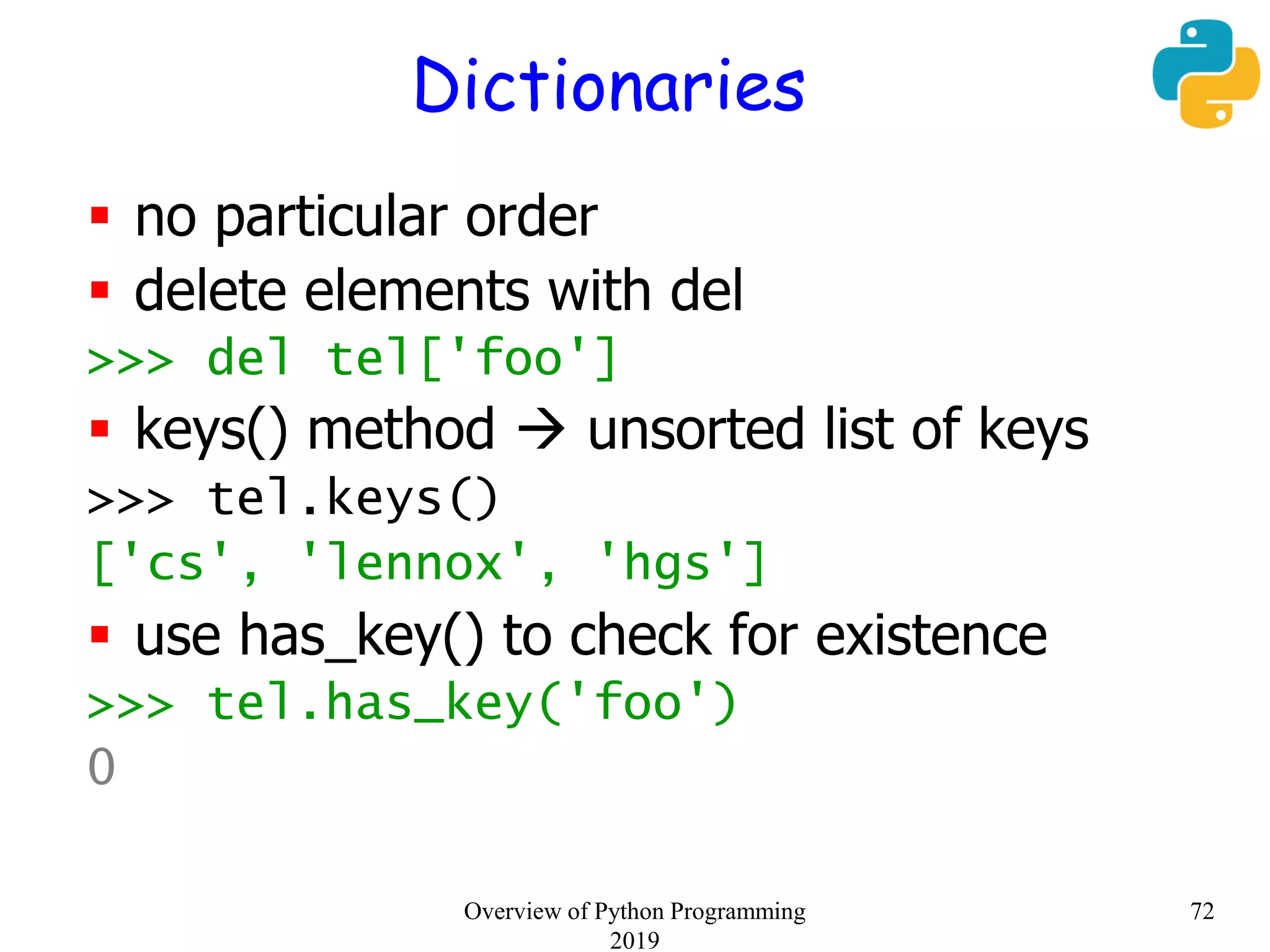 Dictionaries
 no particular order
 delete elements with del
>>> del tel['foo']
 keys() method  unsorted list of keys
>>> tel.keys()
['cs', 'lennox', 'hgs']
 use has_key() to check for existence
>>> tel.has_key('foo')
0
72Overview of Python Programming
2019
 