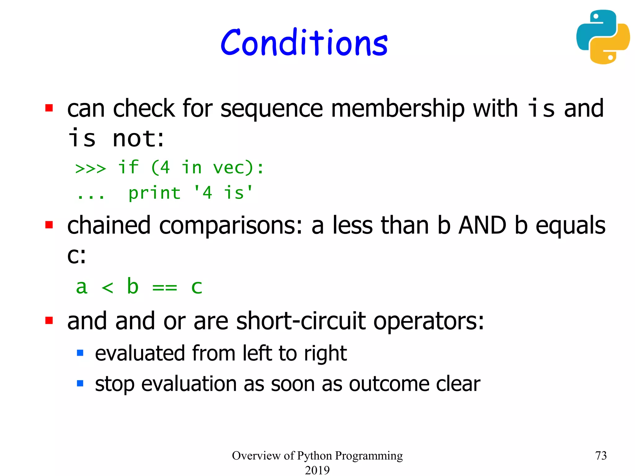 Conditions
 can check for sequence membership with is and
is not:
>>> if (4 in vec):
... print '4 is'
 chained comparisons: a less than b AND b equals
c:
a < b == c
 and and or are short-circuit operators:
 evaluated from left to right
 stop evaluation as soon as outcome clear
73Overview of Python Programming
2019
 