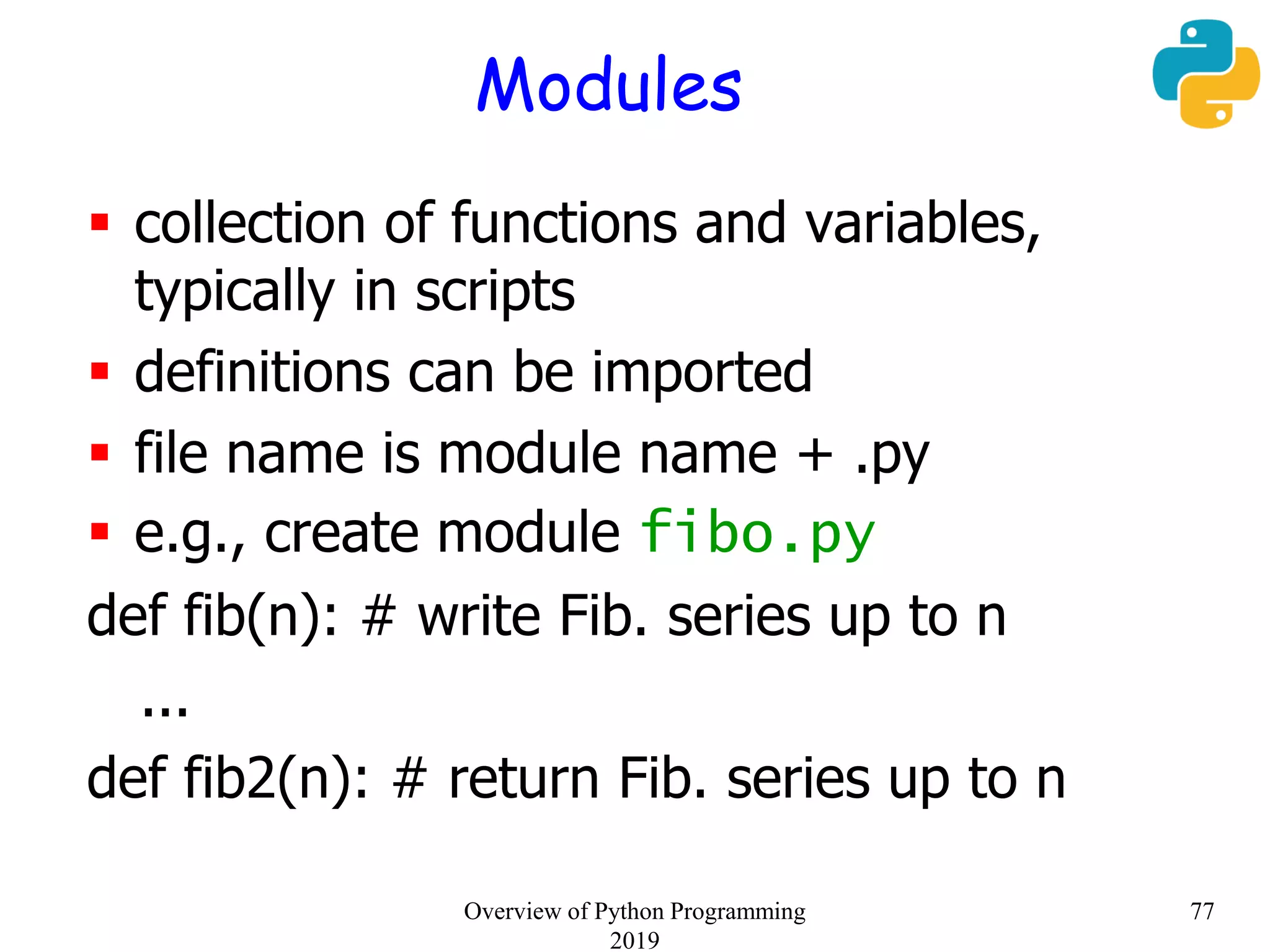 Modules
 collection of functions and variables,
typically in scripts
 definitions can be imported
 file name is module name + .py
 e.g., create module fibo.py
def fib(n): # write Fib. series up to n
...
def fib2(n): # return Fib. series up to n
77Overview of Python Programming
2019
 