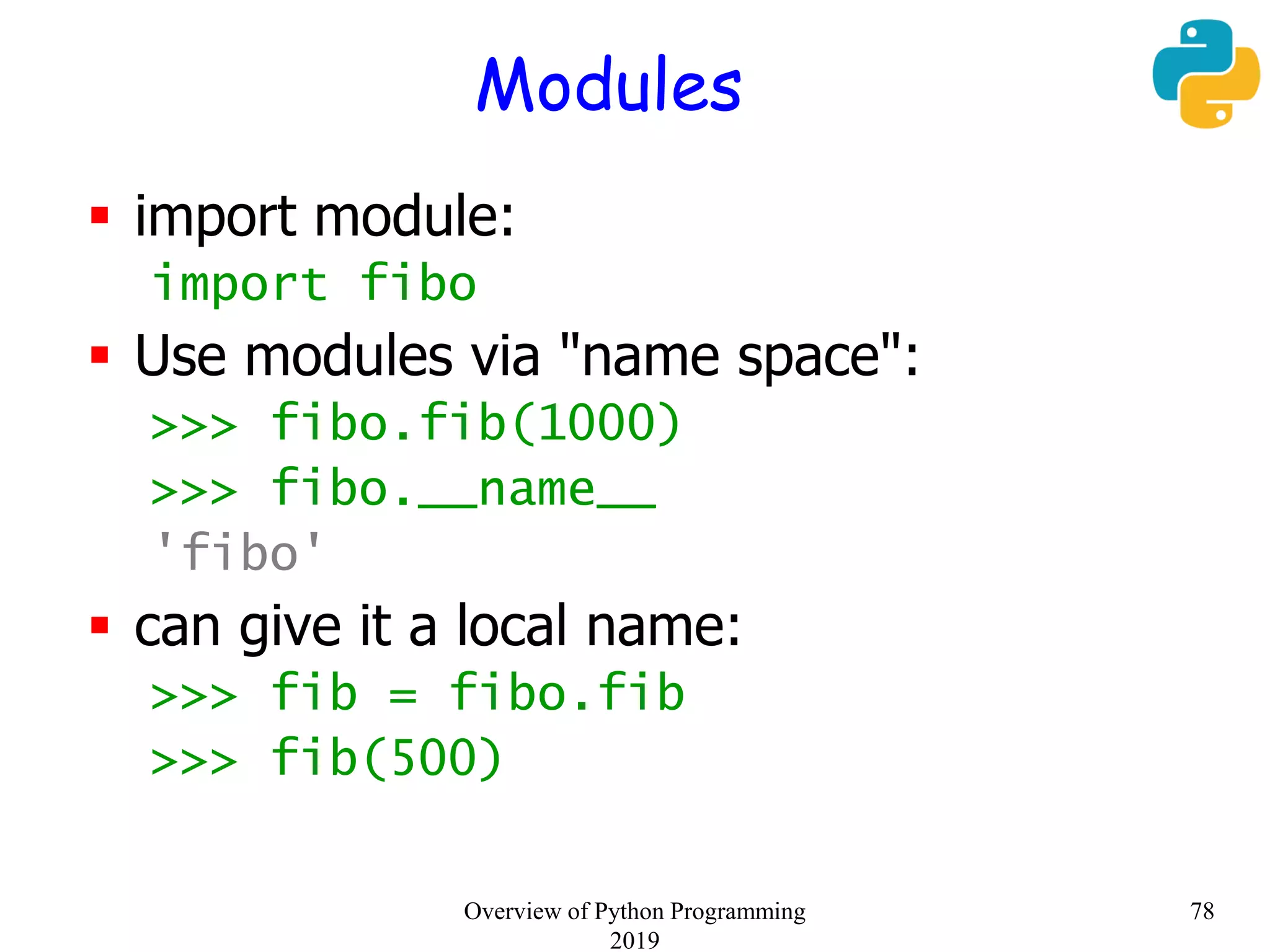 Modules
 import module:
import fibo
 Use modules via "name space":
>>> fibo.fib(1000)
>>> fibo.__name__
'fibo'
 can give it a local name:
>>> fib = fibo.fib
>>> fib(500)
78Overview of Python Programming
2019
 