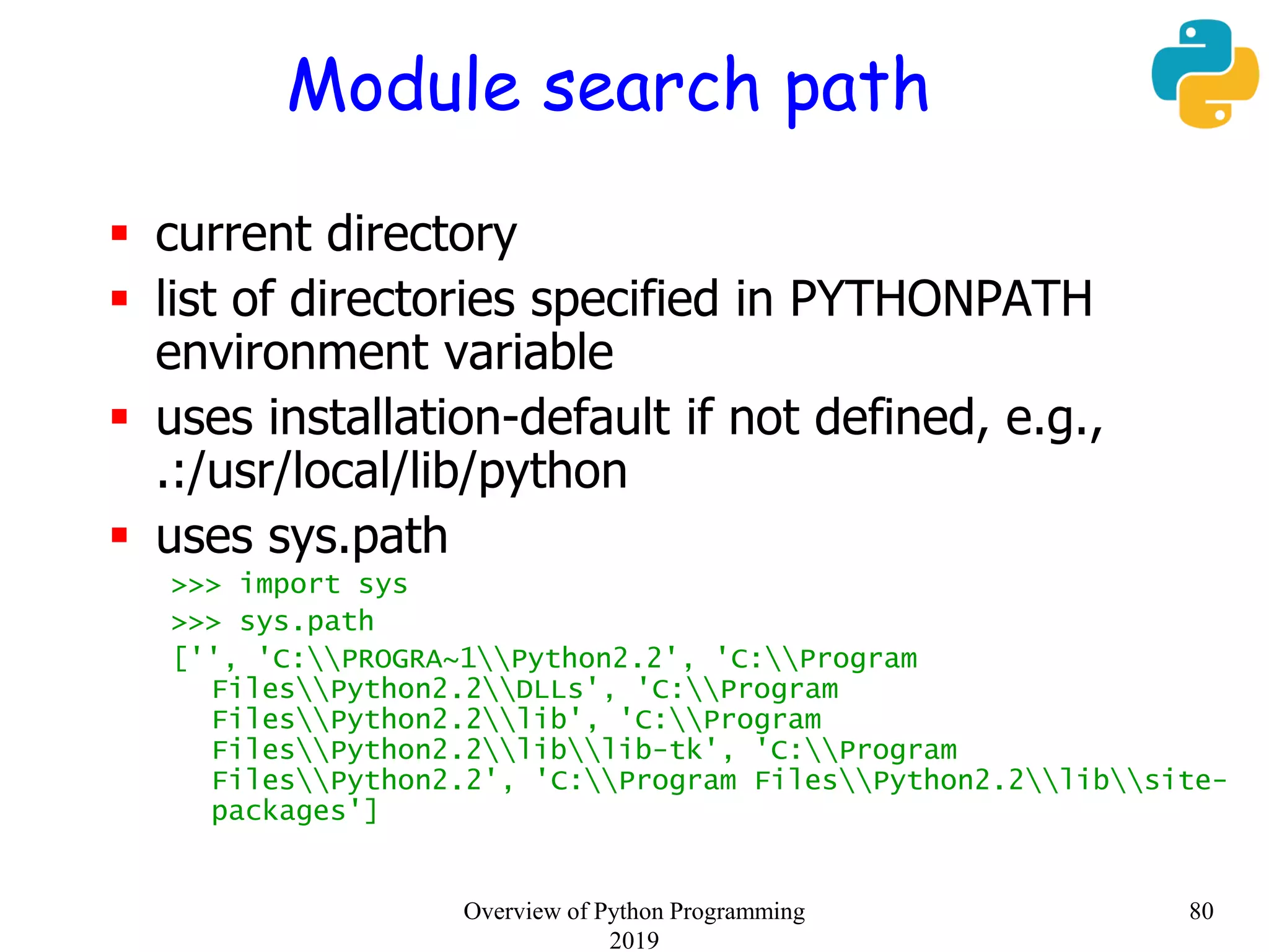 Module search path
 current directory
 list of directories specified in PYTHONPATH
environment variable
 uses installation-default if not defined, e.g.,
.:/usr/local/lib/python
 uses sys.path
>>> import sys
>>> sys.path
['', 'C:PROGRA~1Python2.2', 'C:Program
FilesPython2.2DLLs', 'C:Program
FilesPython2.2lib', 'C:Program
FilesPython2.2liblib-tk', 'C:Program
FilesPython2.2', 'C:Program FilesPython2.2libsite-
packages']
80Overview of Python Programming
2019
 