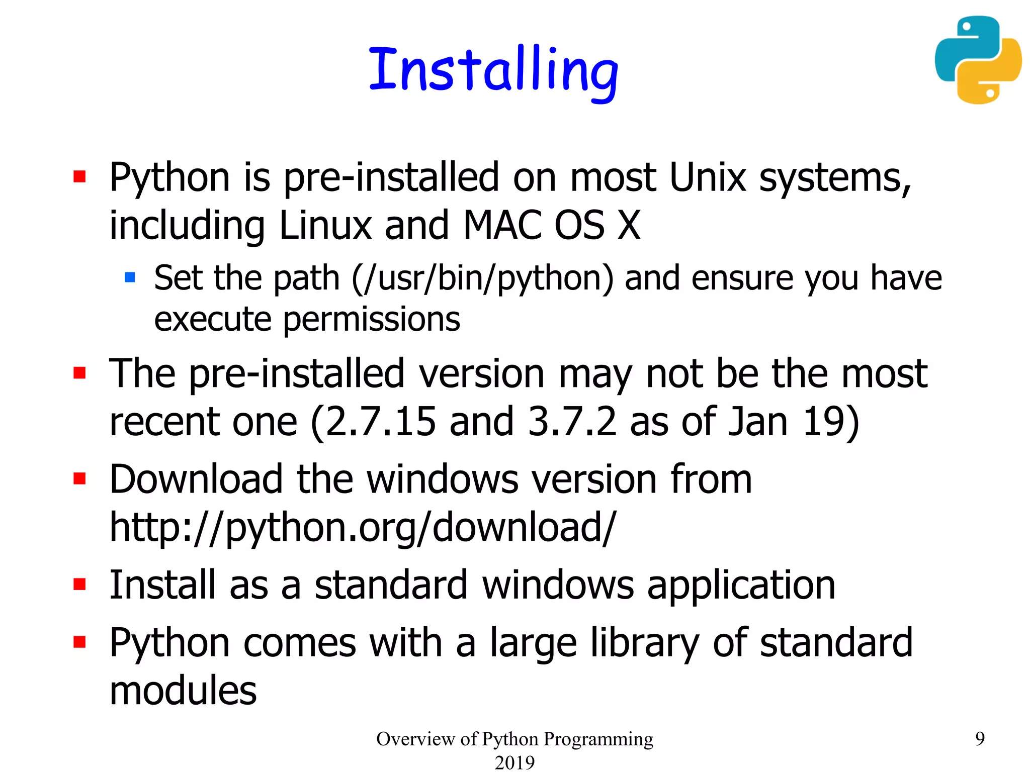 Installing
 Python is pre-installed on most Unix systems,
including Linux and MAC OS X
 Set the path (/usr/bin/python) and ensure you have
execute permissions
 The pre-installed version may not be the most
recent one (2.7.15 and 3.7.2 as of Jan 19)
 Download the windows version from
http://python.org/download/
 Install as a standard windows application
 Python comes with a large library of standard
modules
9Overview of Python Programming
2019
 