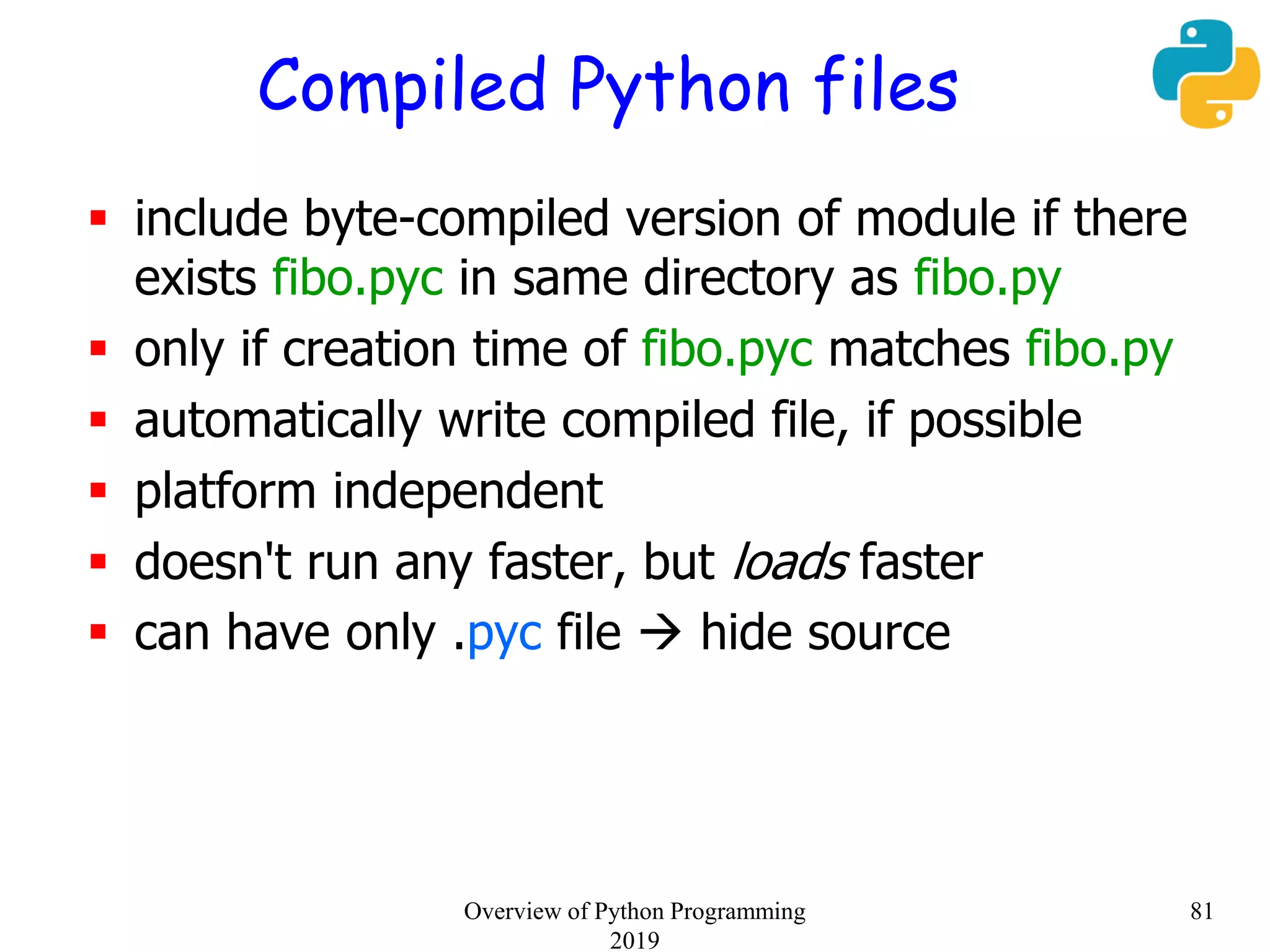 Compiled Python files
 include byte-compiled version of module if there
exists fibo.pyc in same directory as fibo.py
 only if creation time of fibo.pyc matches fibo.py
 automatically write compiled file, if possible
 platform independent
 doesn't run any faster, but loads faster
 can have only .pyc file  hide source
81Overview of Python Programming
2019
 