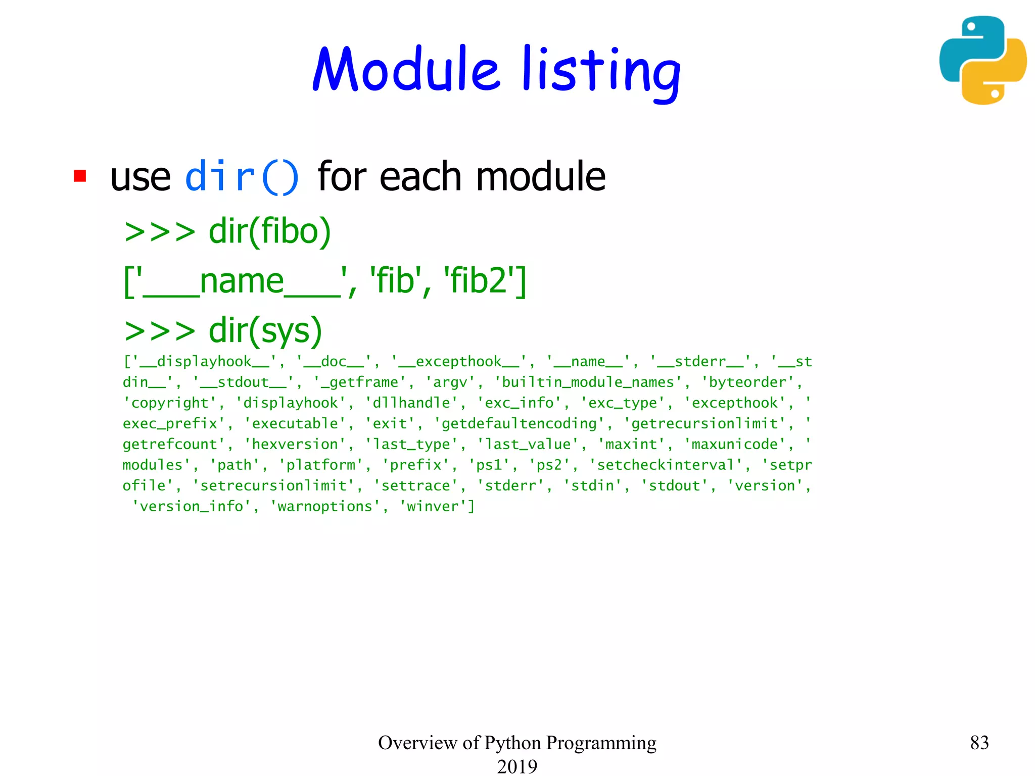 Module listing
 use dir() for each module
>>> dir(fibo)
['___name___', 'fib', 'fib2']
>>> dir(sys)
['__displayhook__', '__doc__', '__excepthook__', '__name__', '__stderr__', '__st
din__', '__stdout__', '_getframe', 'argv', 'builtin_module_names', 'byteorder',
'copyright', 'displayhook', 'dllhandle', 'exc_info', 'exc_type', 'excepthook', '
exec_prefix', 'executable', 'exit', 'getdefaultencoding', 'getrecursionlimit', '
getrefcount', 'hexversion', 'last_type', 'last_value', 'maxint', 'maxunicode', '
modules', 'path', 'platform', 'prefix', 'ps1', 'ps2', 'setcheckinterval', 'setpr
ofile', 'setrecursionlimit', 'settrace', 'stderr', 'stdin', 'stdout', 'version',
'version_info', 'warnoptions', 'winver']
83Overview of Python Programming
2019
 